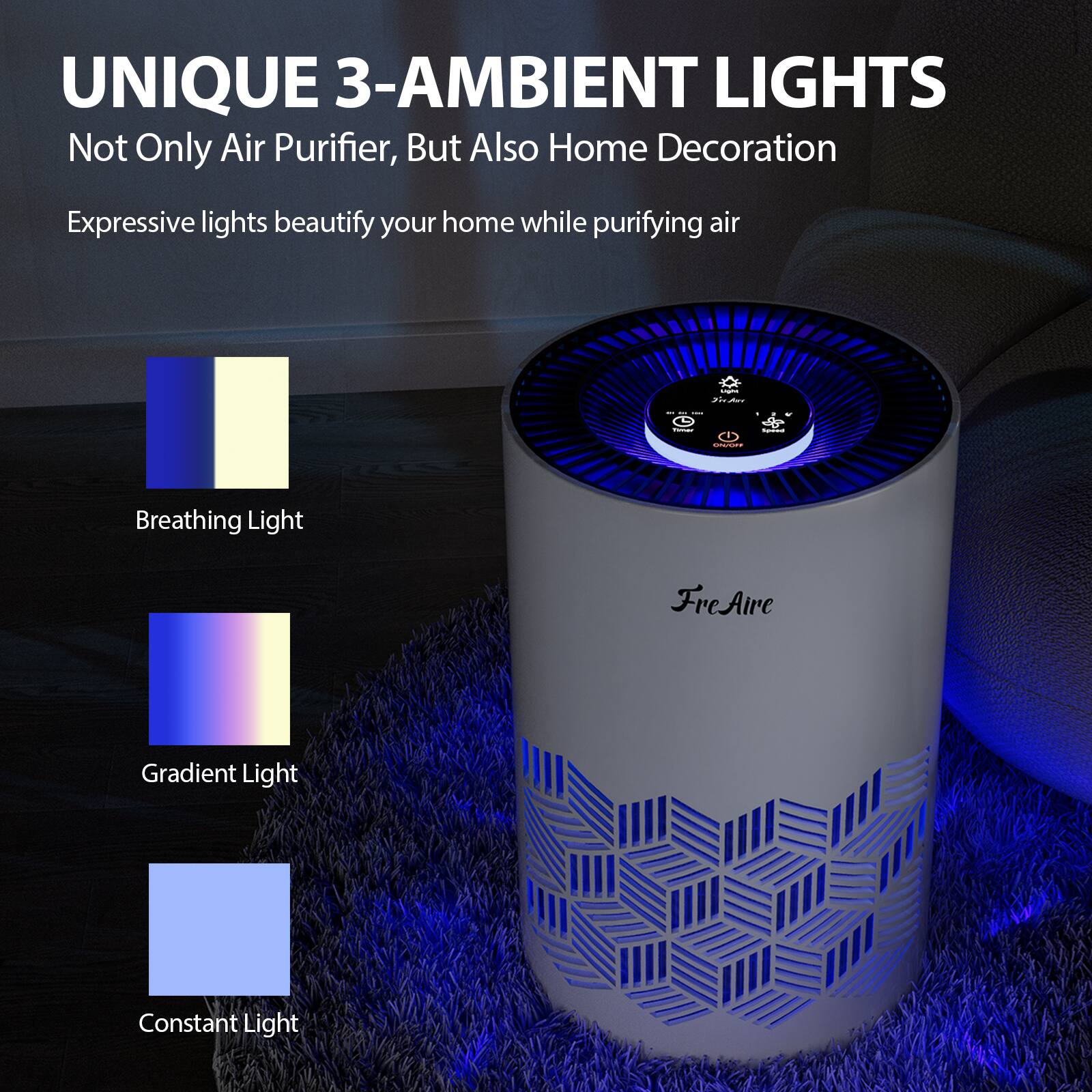 UNIQUE 3-AMBIENT LIGHTS  
Not Only Air Purifier, But Also Home Decoration  

Expressive lights beautify your home while purifying air  

Breathing Light  
Gradient Light  
Constant Light  

FreAir