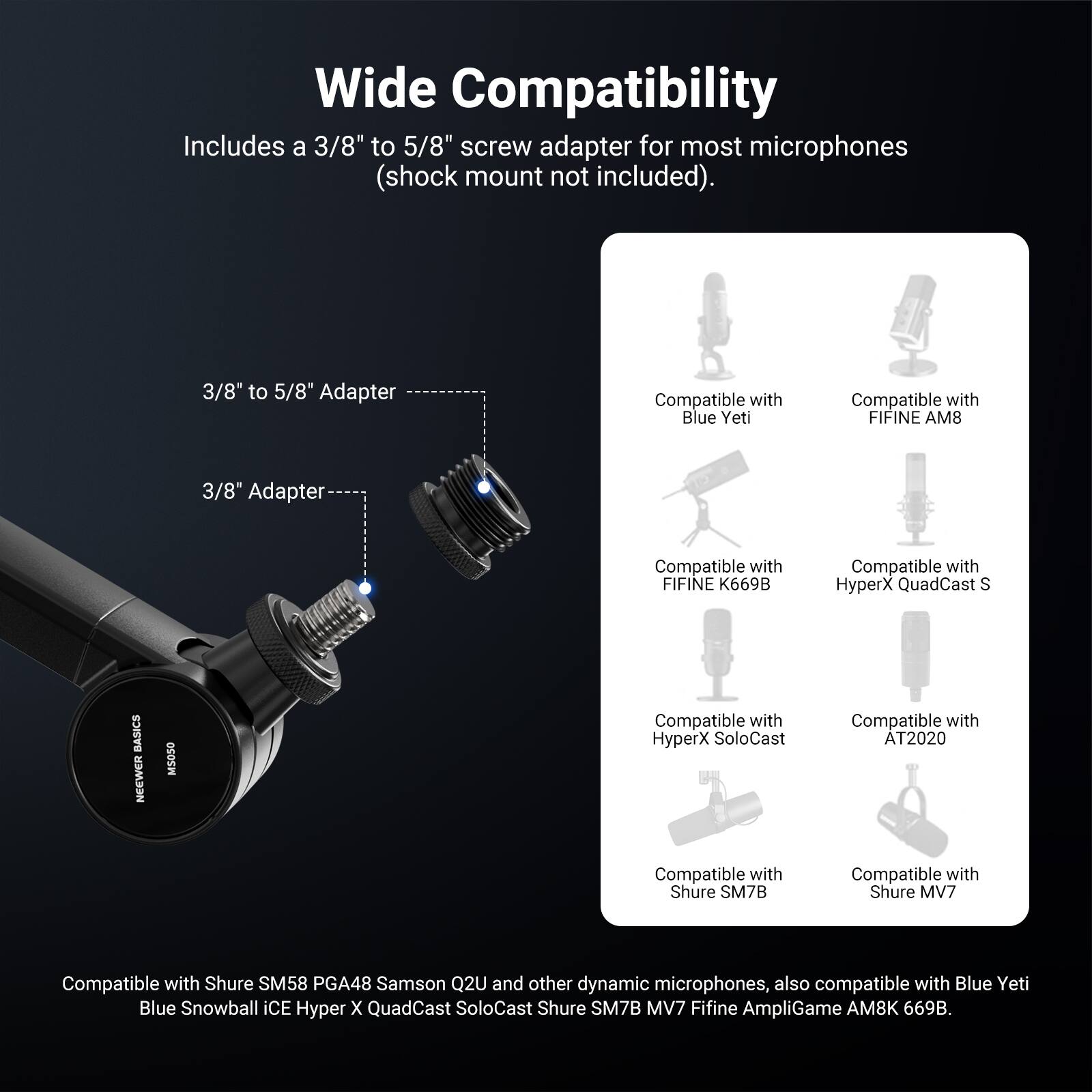 Wide Compatibility

Includes a 3/8" to 5/8" screw adapter for most microphones (shock mount not included).

3/8" to 5/8" Adapter
3/8" Adapter

Compatible with:
- Blue Yeti
- FIFINE AM8
- FIFINE K669B
- HyperX QuadCast S
- HyperX SoloCast
- AT2020
- Shure SM7B
- Shure MV7
- Shure SM58
- PGA48
- Samson Q2U
- Other dynamic microphones
- Blue Yeti
- Blue Snowball iCE
- Hyper X QuadCast SoloCast
- Shure SM7B
- MV7
- FIFINE AmpliGame AM8K 669B