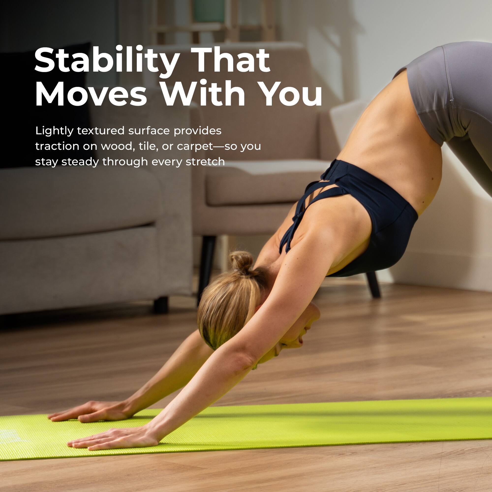 Stability That Moves With You

Lightly textured surface provides traction on wood, tile, or carpet—so you stay steady through every stretch