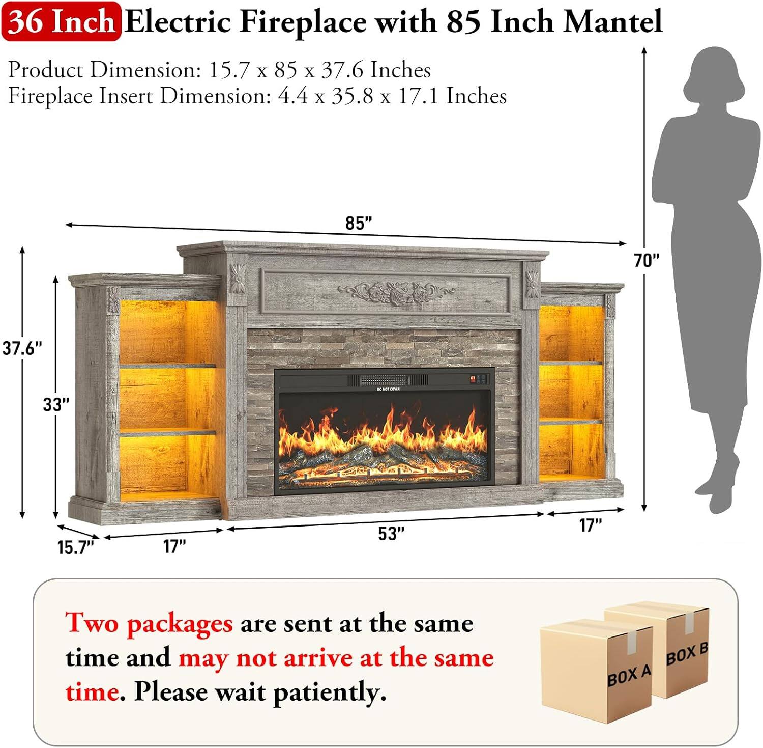 36 Inch Electric Fireplace with 85 Inch Mantel

Product Dimension: 15.7 x 85 x 37.6 Inches
Fireplace Insert Dimension: 4.4 x 35.8 x 17.1 Inches

Two packages are sent at the same time and may not arrive at the same time. Please wait patiently.