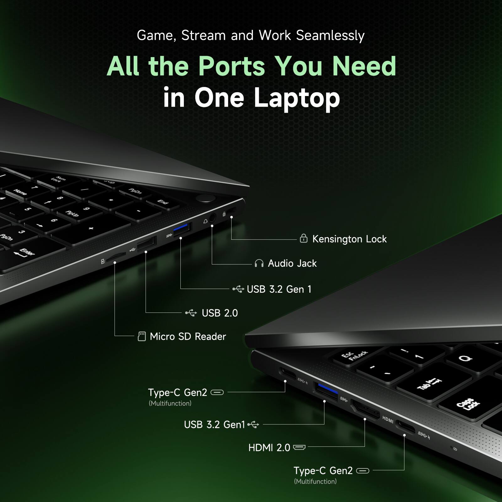 Game, Stream and Work Seamlessly  
All the Ports You Need in One Laptop

- Kensington Lock
- Audio Jack
- USB 3.2 Gen 1
- USB 2.0
- Micro SD Reader
- Type-C Gen2 (Multifunction)
- USB 3.2 Gen1
- HDMI 2.0
- Type-C Gen2 (Multifunction)
