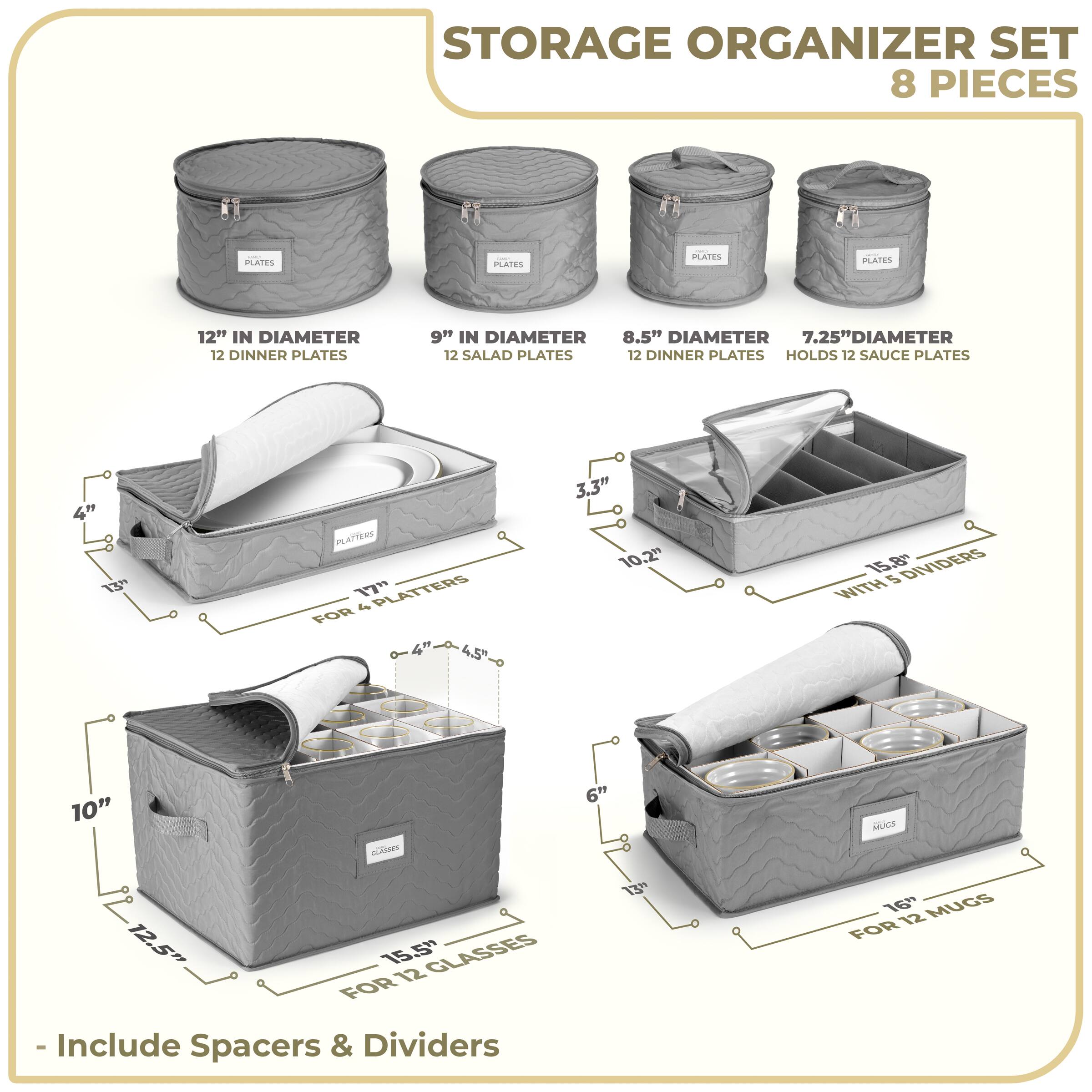 STORAGE ORGANIZER SET  
8 PIECES  

- 12" IN DIAMETER  
  12 DINNER PLATES  

- 9" IN DIAMETER  
  12 SALAD PLATES  

- 8.5" DIAMETER  
  12 DINNER PLATES  

- 7.25" DIAMETER  
  HOLDS 12 SAUCE PLATES  

- 17" PLATTERS  
  FOR 4 PLATTERS  

- 10"  
  FOR 12 GLASSES  

- 15.8"  
  WITH 5 DIVIDERS  

- 16"  
  FOR 12 MUGS  

- Include Spacers & Dividers