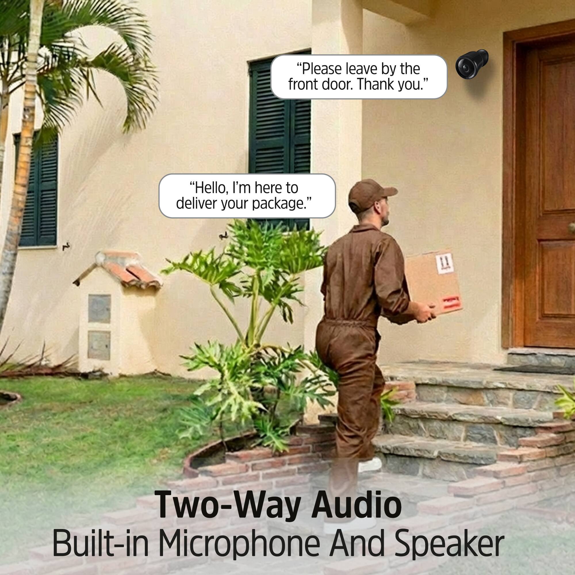 "Please leave by the front door. Thank you."

"Hello, I'm here to deliver your package."

Two-Way Audio Built-in Microphone And Speaker