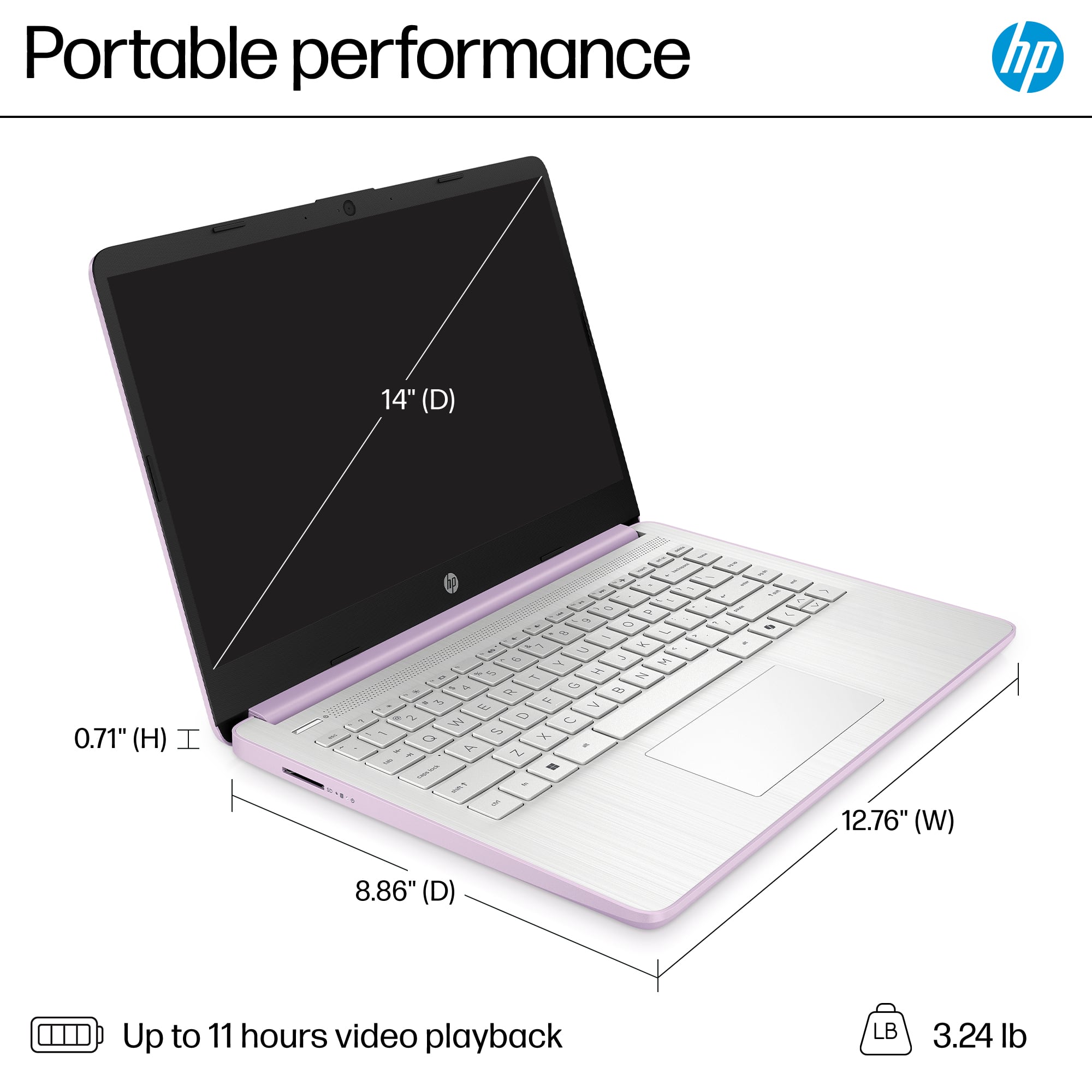 Portable performance HP 14" (D) 0.71" (H) I - 2 2 D - - ~ L 2 + 2 1s - 2 N T a o 9 a 1 E 7 - 2 W D U - O ut Y A a 1 2 I a / - 2 / 7 a 7 I/ - 2 F 12.76" (W) 8.86" (D) Up to 11 hours video playback LB 3.24 lb