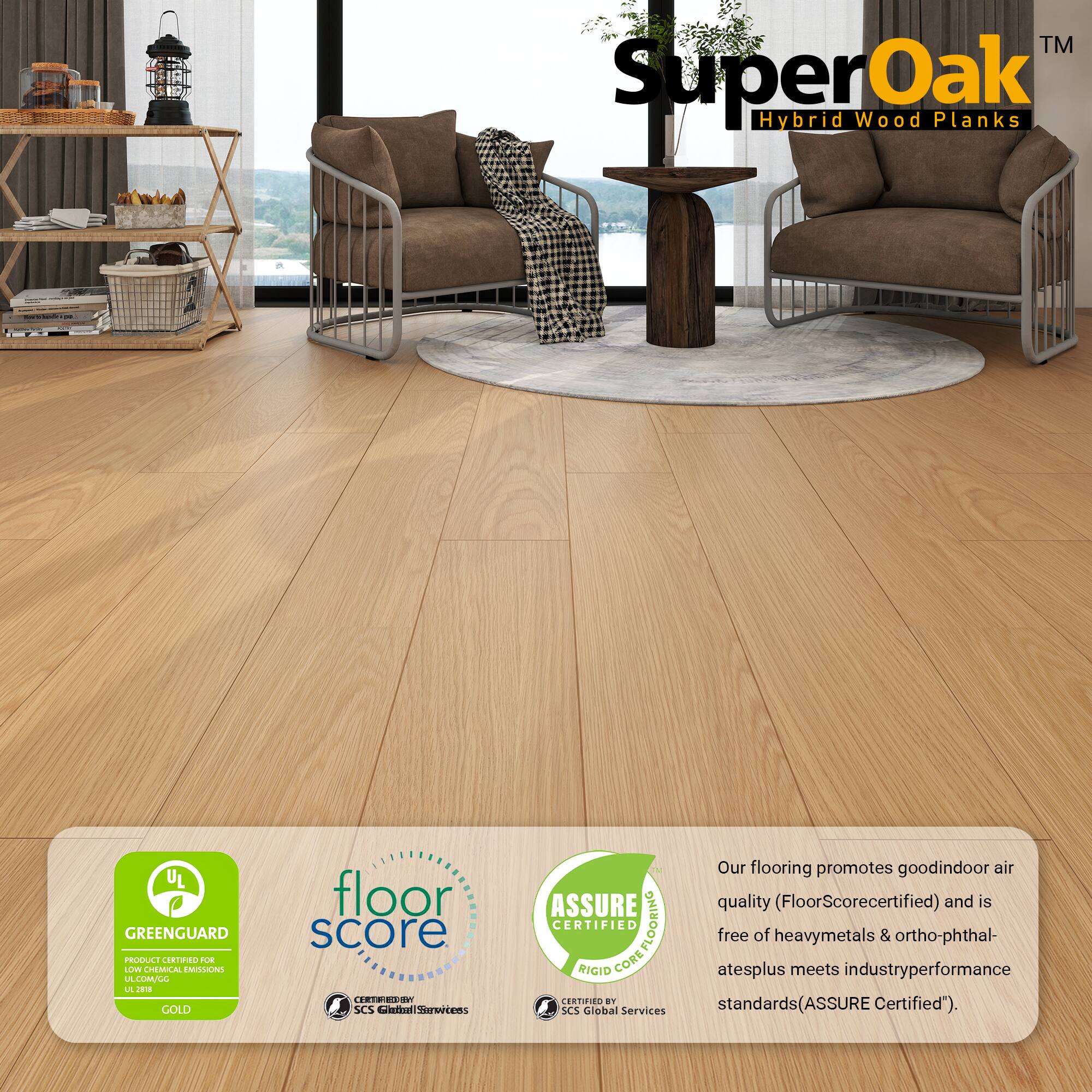 TM SuperOak Oak Hybrid Wood Planks

UL GREENGUARD PRODUCE CRTINO 2UE LOW CHEMICAL EMISSIONS LA LUMALL L J GOLD floor score ECV SCS nattal iorercens

Our flooring promotes good indoor air quality (FloorScore certified) and is CERTIFIED COREFLOORING FLOORING free of heavy metals & ortho-phthalates plus meets industry performance standards (ASSURE Certified").

SCS Global Services

ASSURE CERTIFIED
RIGID CORE
CERTIFIED BY SCS Global Services

GREENGUARD
PRODUCT CERTIFIED FOR
LOW CHEMICAL EMISSIONS
UL 4100
GOLD

floor score
CERTIFIED BY
SCS Global Services