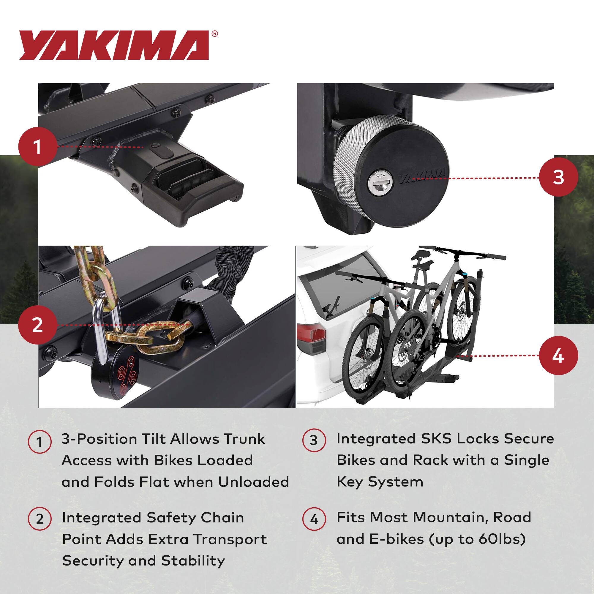 YAKIMA

1. 3-Position Tilt Allows Trunk Access with Bikes Loaded and Folds Flat when Unloaded
2. Integrated Safety Chain Point Adds Extra Transport Security and Stability
3. Integrated SKS Locks Secure Bikes and Rack with a Single Key System
4. Fits Most Mountain, Road and E-bikes (up to 60lbs)