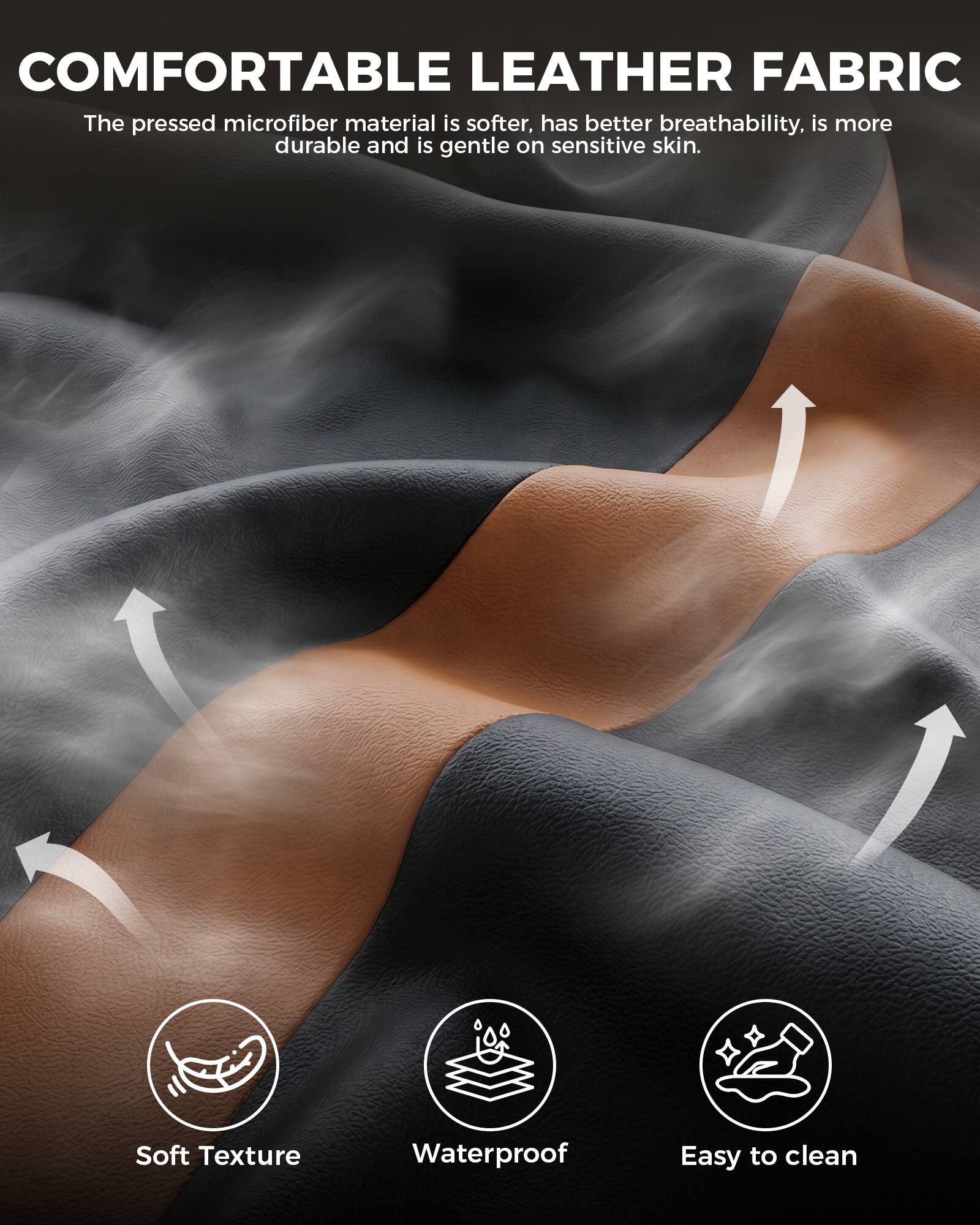 COMFORTABLE LEATHER FABRIC  
The pressed microfiber material is softer, has better breathability, is more durable and is gentle on sensitive skin.

- Soft Texture
- Waterproof
- Easy to clean