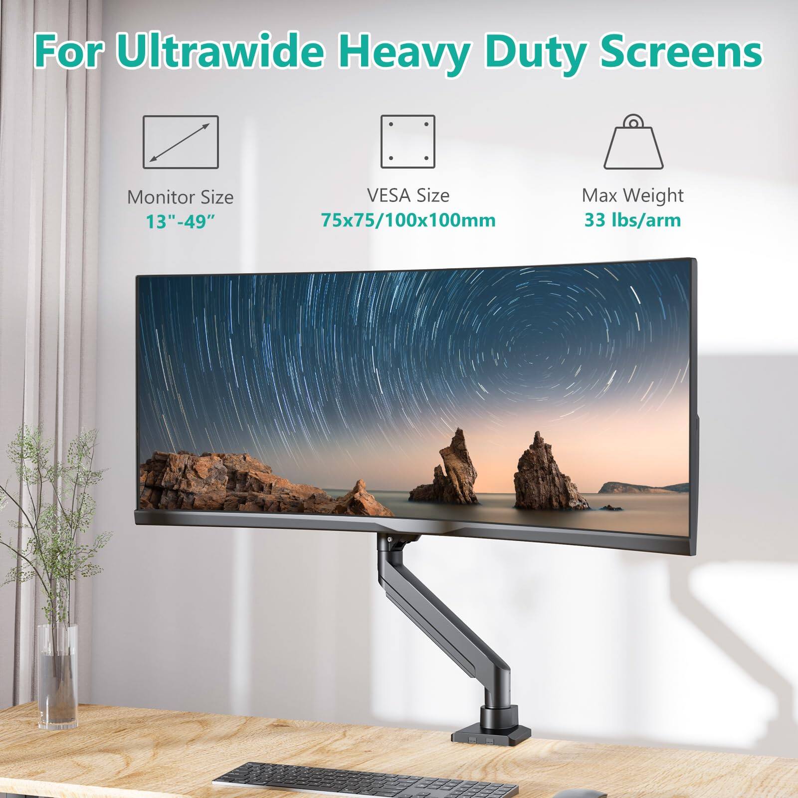 For Ultrawide Heavy Duty Screens

Monitor Size: 13"–49"

VESA Size: 75x75/100x100mm

Max Weight: 33 lbs/arm