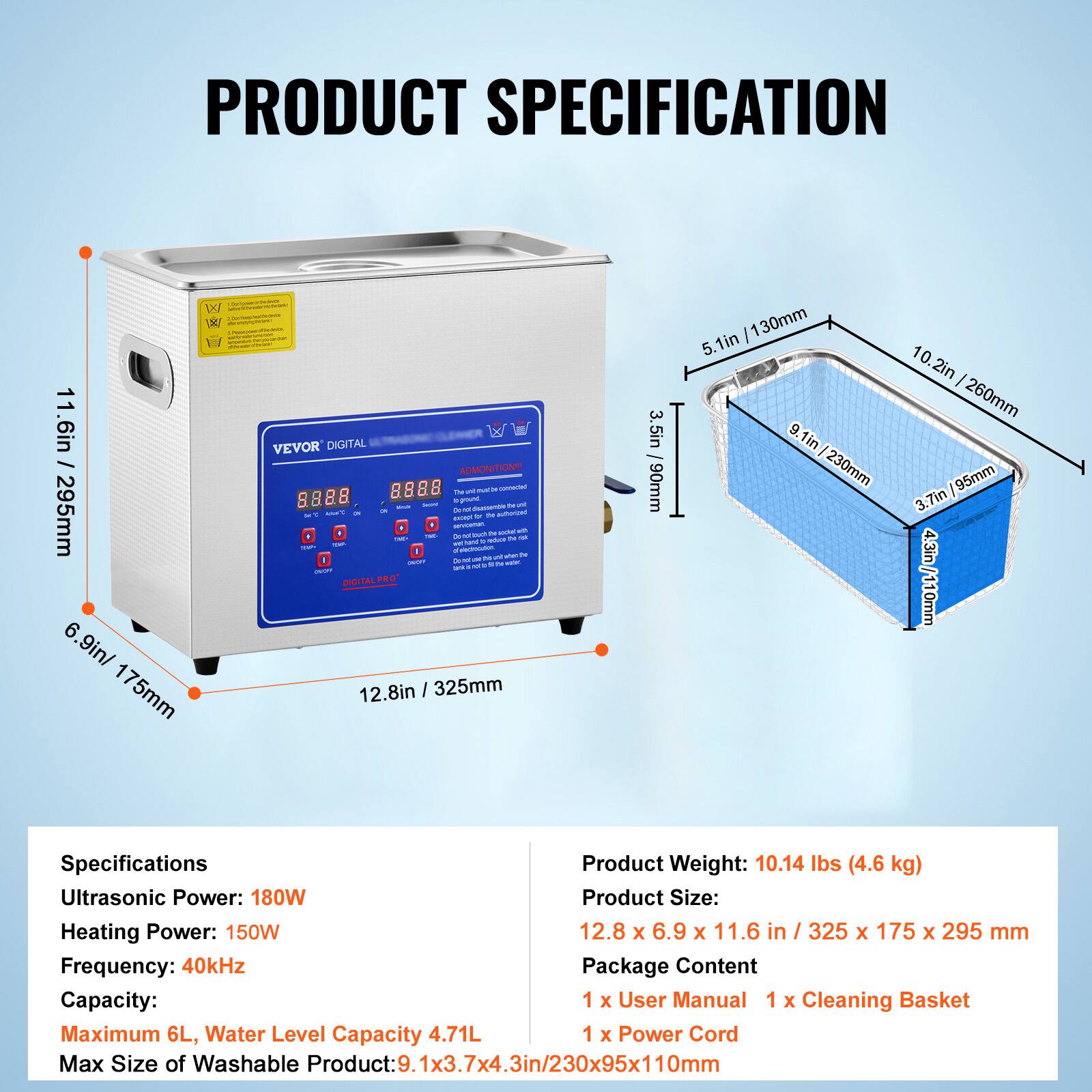 **PRODUCT SPECIFICATION**

- **Dimensions:**
  - Height: 11.6in / 295mm
  - Width: 12.8in / 325mm
  - Depth: 6.9in / 175mm

- **Cleaning Basket Dimensions:**
  - Height: 5.1in / 130mm
  - Width: 9.1in / 230mm
  - Depth: 3.7in / 95mm

- **Specifications:**
  - Ultrasonic Power: 180W
  - Heating Power: 150W
  - Frequency: 40kHz
  - Capacity: Maximum 6L, Water Level Capacity 4.71L
  - Max Size of Washable Product: 9.1x3.7x4.3in / 230x95x110mm

- **Product Weight:** 10.14 lbs (4.6 kg)

- **Product Size:** 12.8 x 6.9 x 11.6 in / 325 x 175