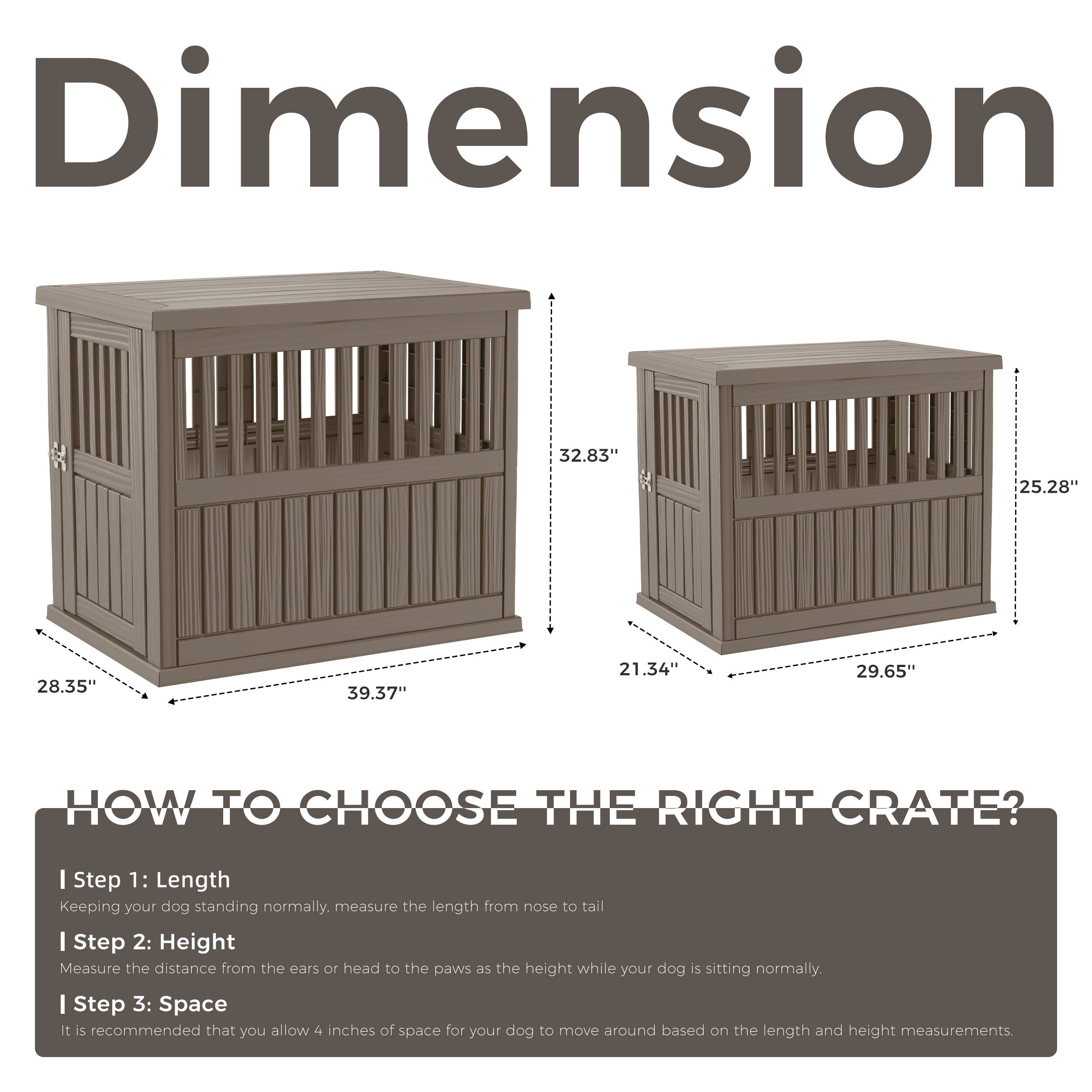 Dimension  
32.83" 25.28" 28.35" 39.37" 21.34" 29.65"  

HOW TO CHOOSE THE RIGHT CRATE?  

I Step 1: Length  
Keeping your dog standing normally, measure the length from nose to tail  

I Step 2: Height  
Measure the distance from the ears or head to the paws as the height while your dog is sitting normally.  

I Step 3: Space  
It is recommended that you allow 4 inches of space for your dog to move around based on the length and height measurements.