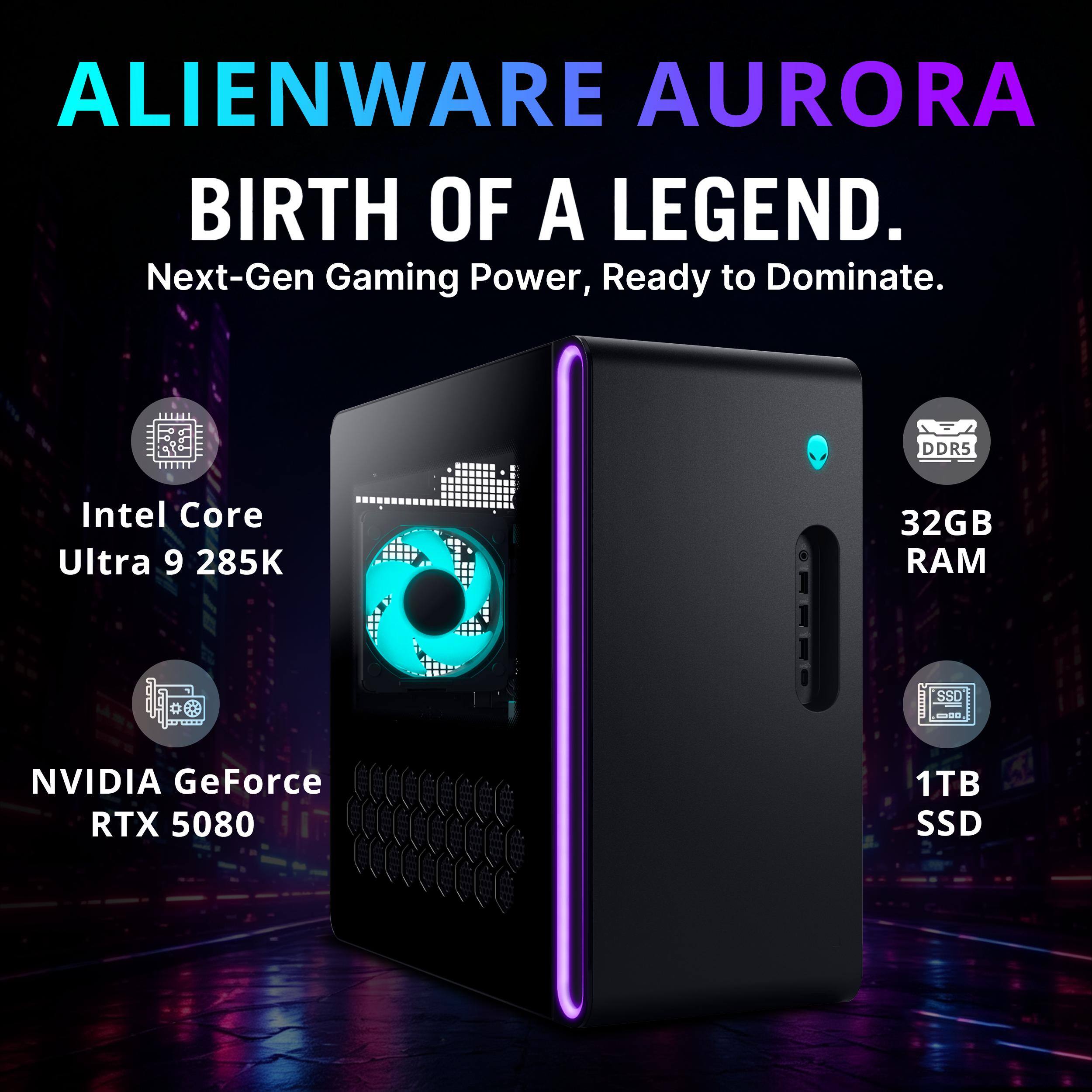 ALIENWARE AURORA  
BIRTH OF A LEGEND.  
Next-Gen Gaming Power, Ready to Dominate.  

DDR5  
Intel Core Ultra 9 285K  
32GB RAM  
SSD  
NVIDIA GeForce RTX 5080  
1TB SSD