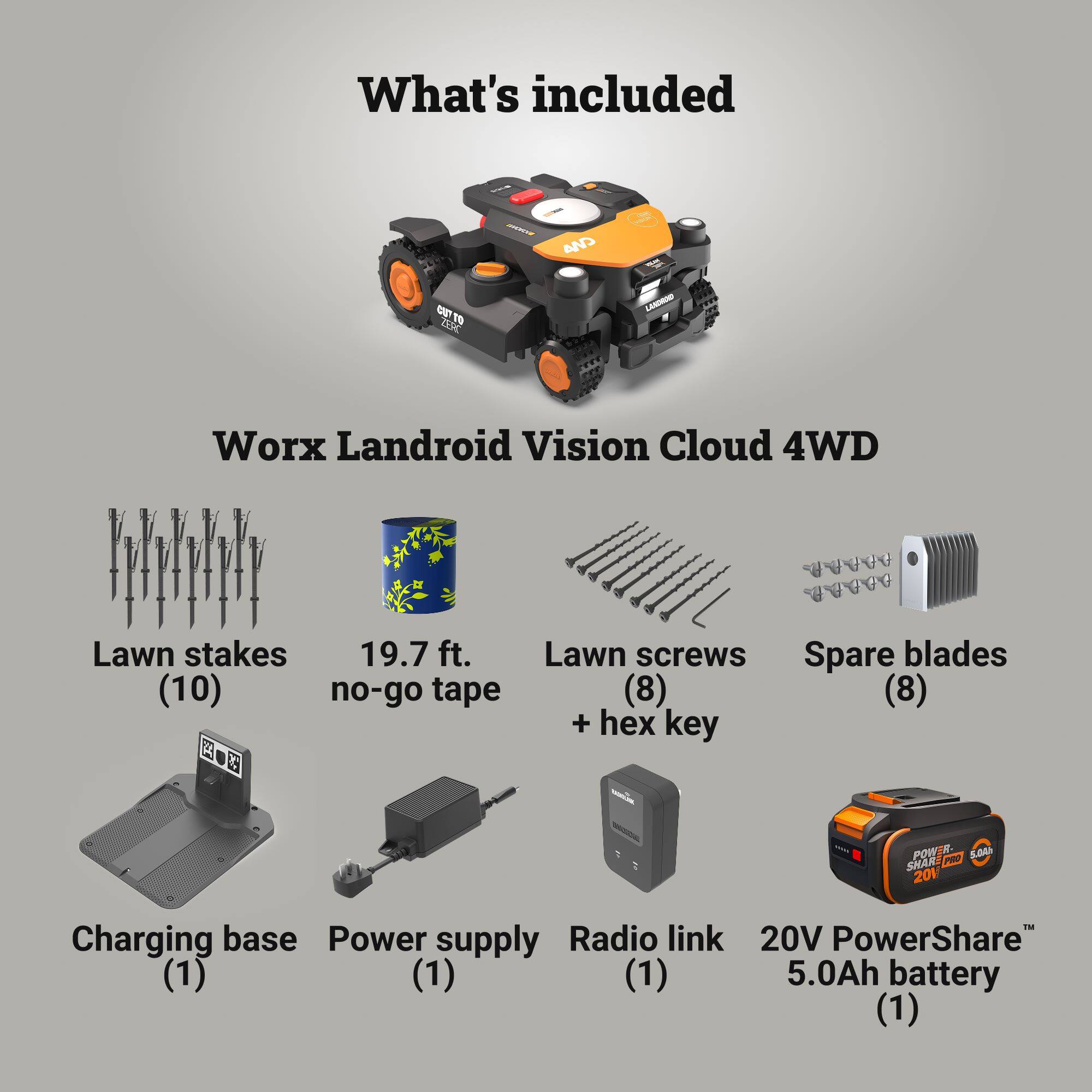 What's included

DK LAMGR Worx Landroid Vision Cloud 4WD

- Lawn stakes (10)
- 19.7 ft. no-go tape
- Lawn screws + hex key (8)
- Spare blades (8)
- Charging base (1)
- Power supply (1)
- Radio link (1)
- 20V PowerShare™ 5.0Ah battery (1)