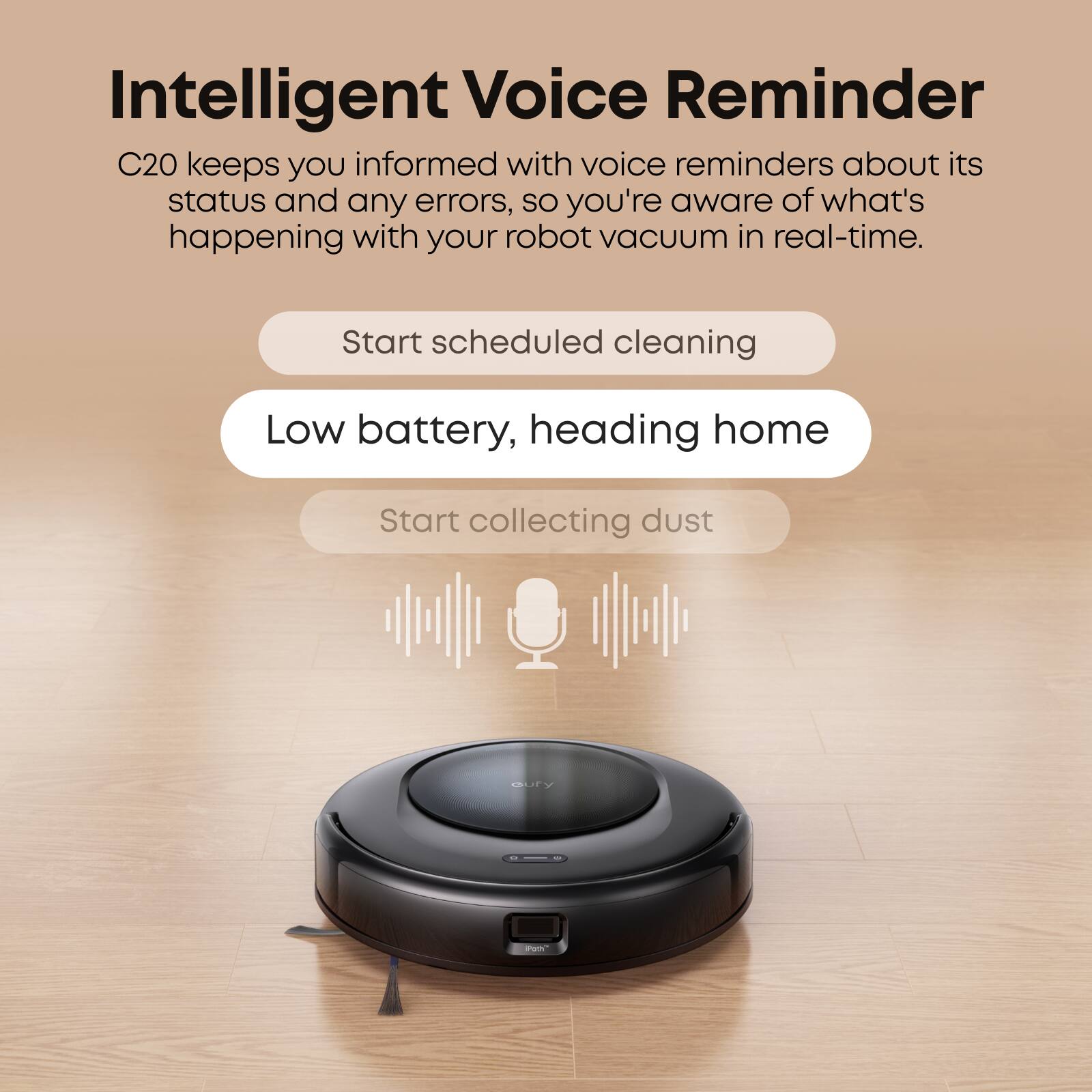 Intelligent Voice Reminder C20 keeps you informed with voice reminders about its status and any errors, so you're aware of what's happening with your robot vacuum in real-time. Start scheduled cleaning Low battery, heading home Start collecting dust