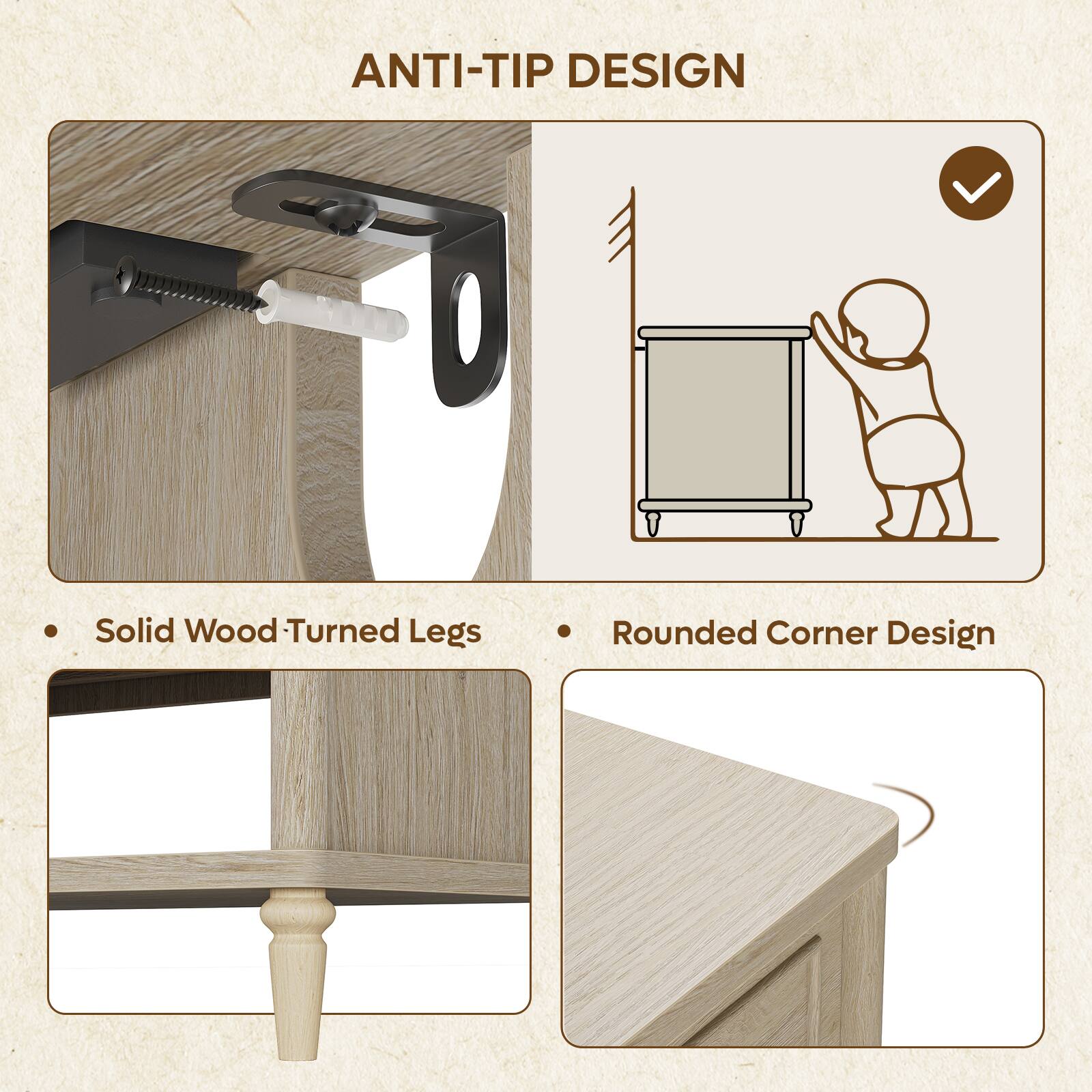 ANTI-TIP DESIGN

- Solid Wood Turned Legs
- Rounded Corner Design
