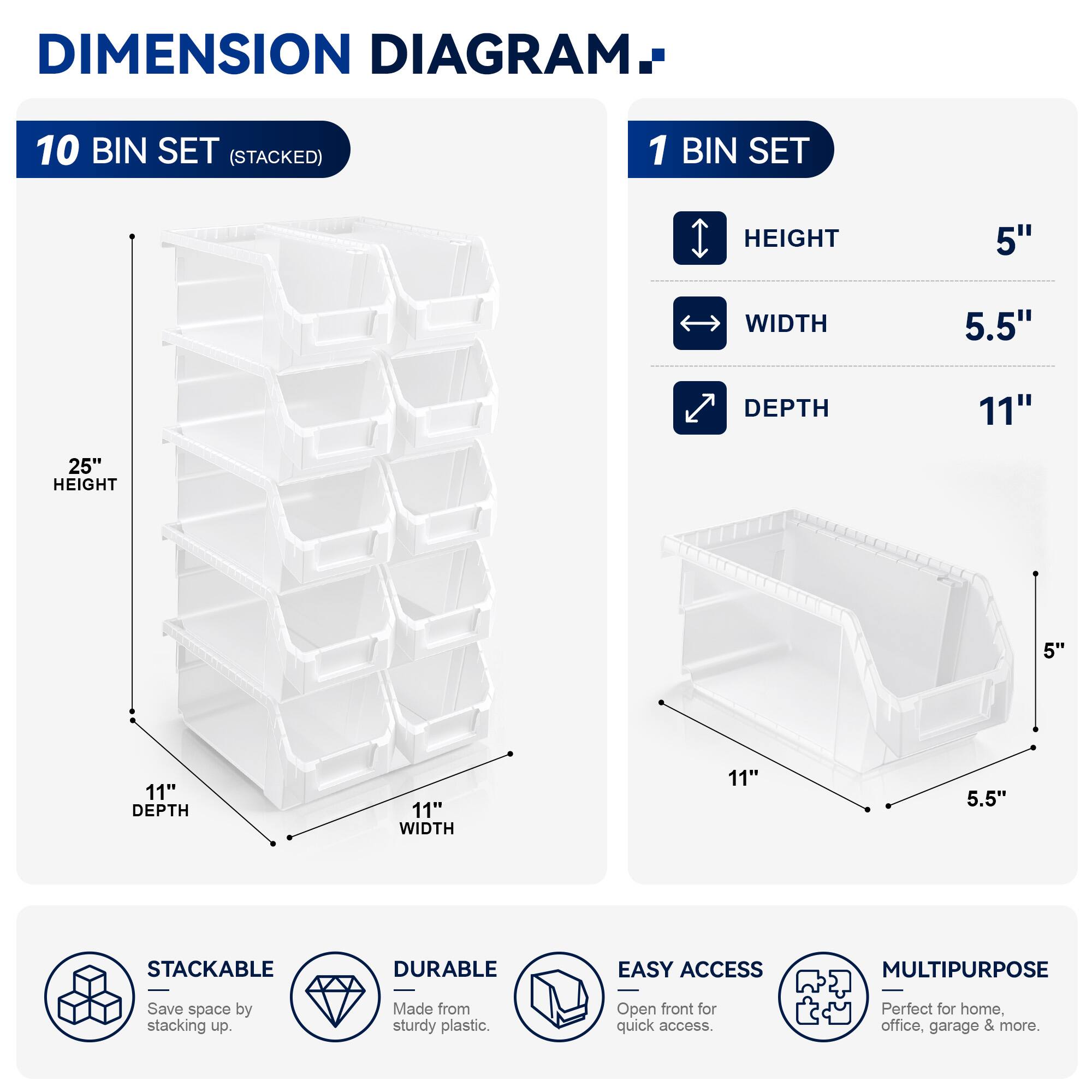 DIMENSION DIAGRAM

10 BIN SET (STACKED)
- HEIGHT: 25"
- WIDTH: 11"
- DEPTH: 11"

1 BIN SET
- HEIGHT: 5"
- WIDTH: 5.5"
- DEPTH: 11"

STACKABLE
- Save space by stacking up.

DURABLE
- Made from sturdy plastic.

EASY ACCESS
- Open front for quick access.

MULTIPURPOSE
- Perfect for home, office, garage & more.
