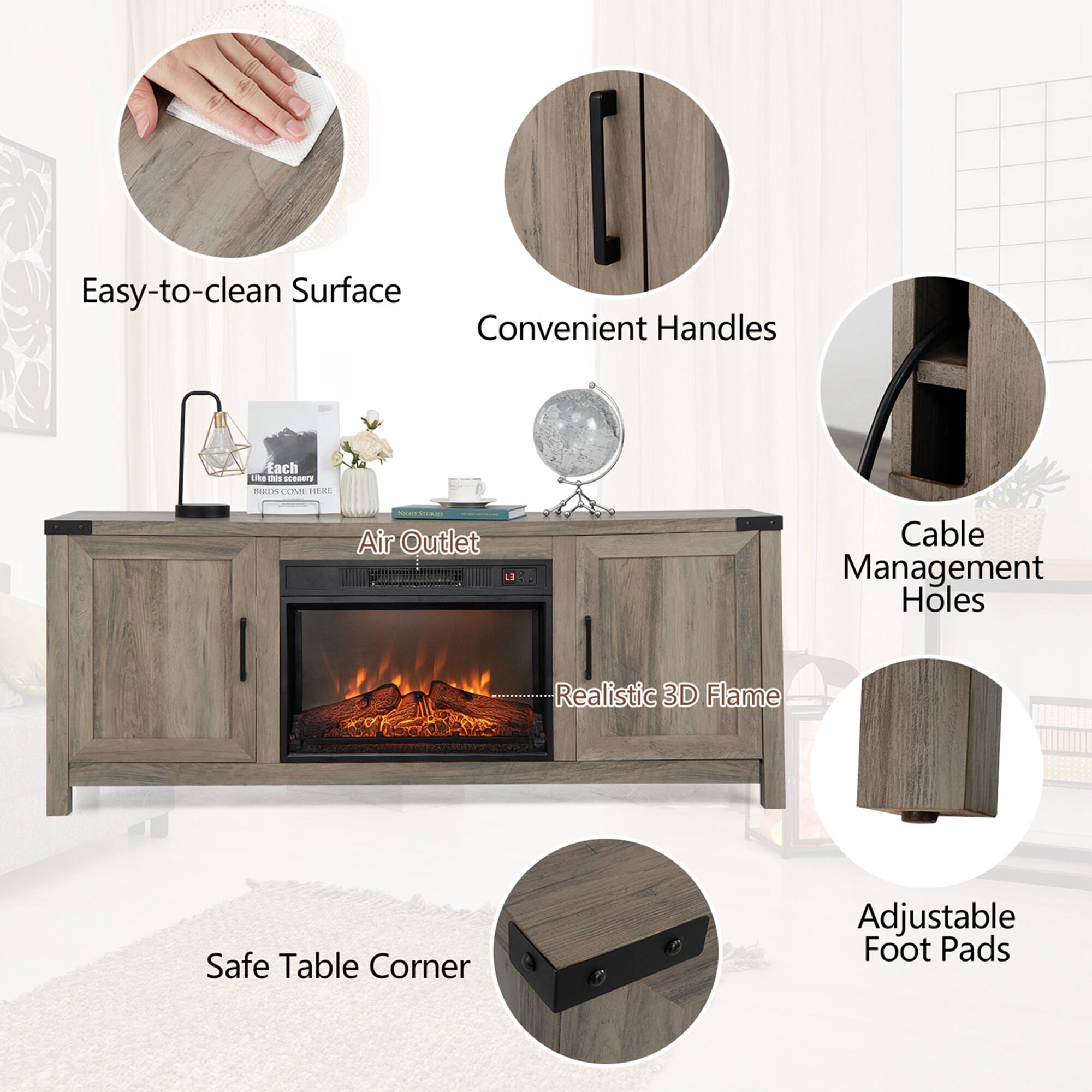 Easy-to-clean Surface  
Convenient Handles  
Air Outlet  
Cable Management Holes  
Realistic 3D Flame  
Safe Table Corner  
Adjustable Foot Pads