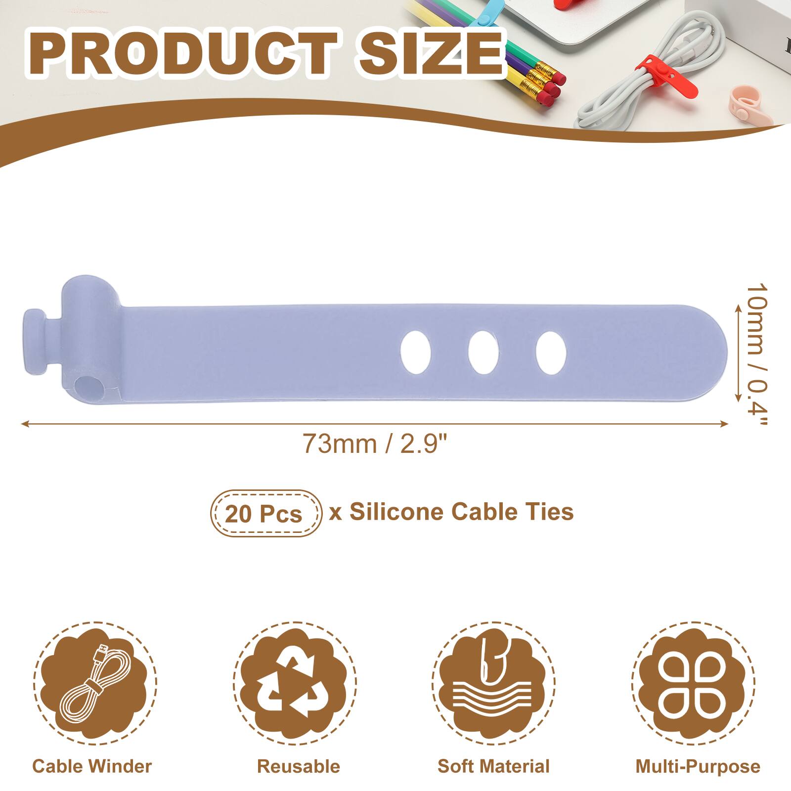 PRODUCT SIZE  
73mm / 2.9" / 2.9"  
10mm / 0.4"  
20 Pcs x Silicone Cable Ties  
Cable Winder  
Reusable  
Soft Material  
Multi-Purpose