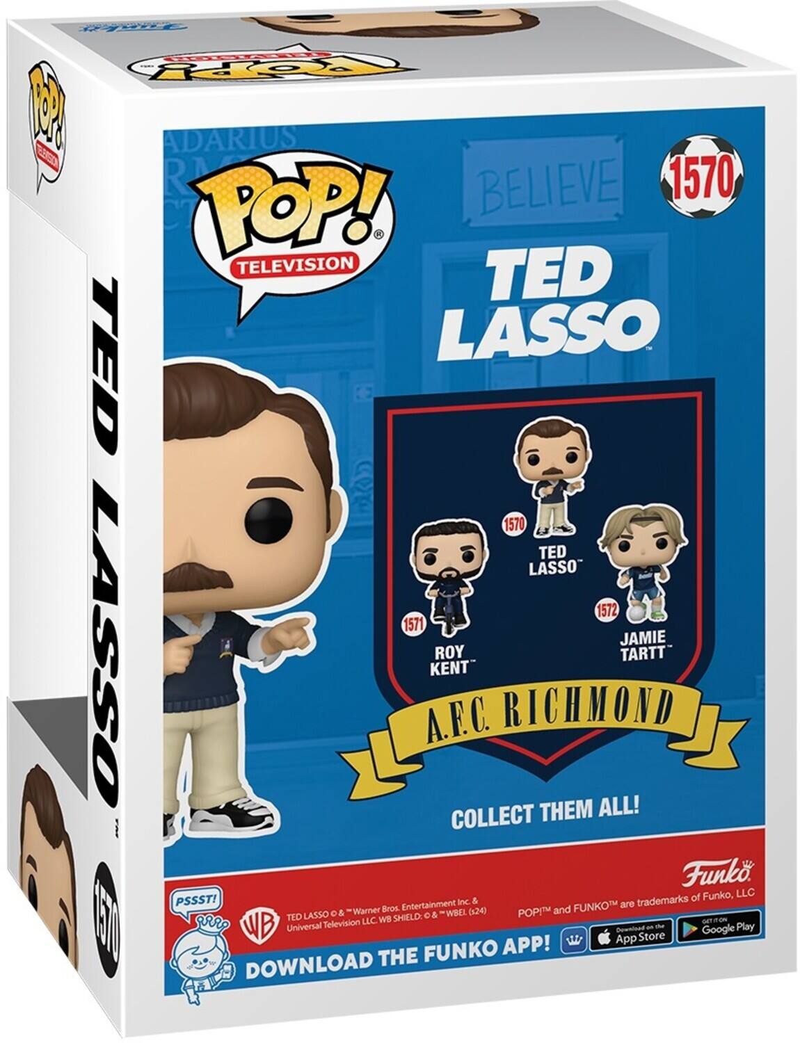 FAE FOpY 1 ADARIUS SS R BELIEVE 1570 POP! . TELEVISION TED TED LASSO 1570 TED LASSO 1572 1571 LASSO JAMIE ROY TARTT KENT A.F.C. RICHMOND COLLECT THEM ALL! Funko of Funko, LLC PSSST! Entertainment Inc & FUNKO are trademarks Warner Bros (x24) POPM and LASSO o &  & WBEL I vr TED LLC WB SHIELD EN WB Universal Tellevision an the Play Downipad Google App Store FUNKO APP! DOWNLOAD THE