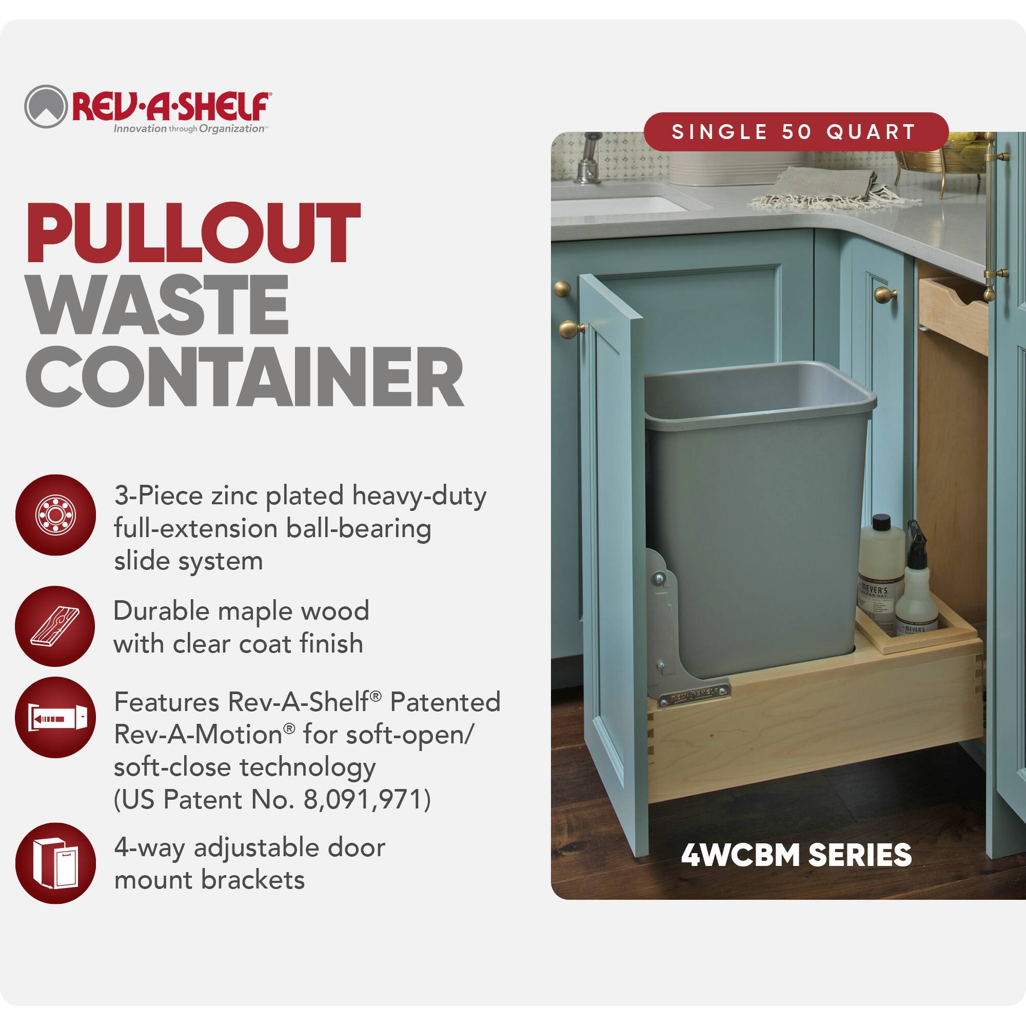 REV-A-SHELF  
Innovation through Organization  

PULLOUT WASTE CONTAINER  

SINGLE 50 QUART  

3-Piece zinc plated heavy-duty full-extension ball-bearing slide system  
Durable maple wood with clear coat finish  
Features Rev-A-Shelf® Patented Rev-A-Motion® for soft-open/soft-close technology (US Patent No. 8,091,971)  
4-way adjustable door mount brackets  

4WCBM SERIES