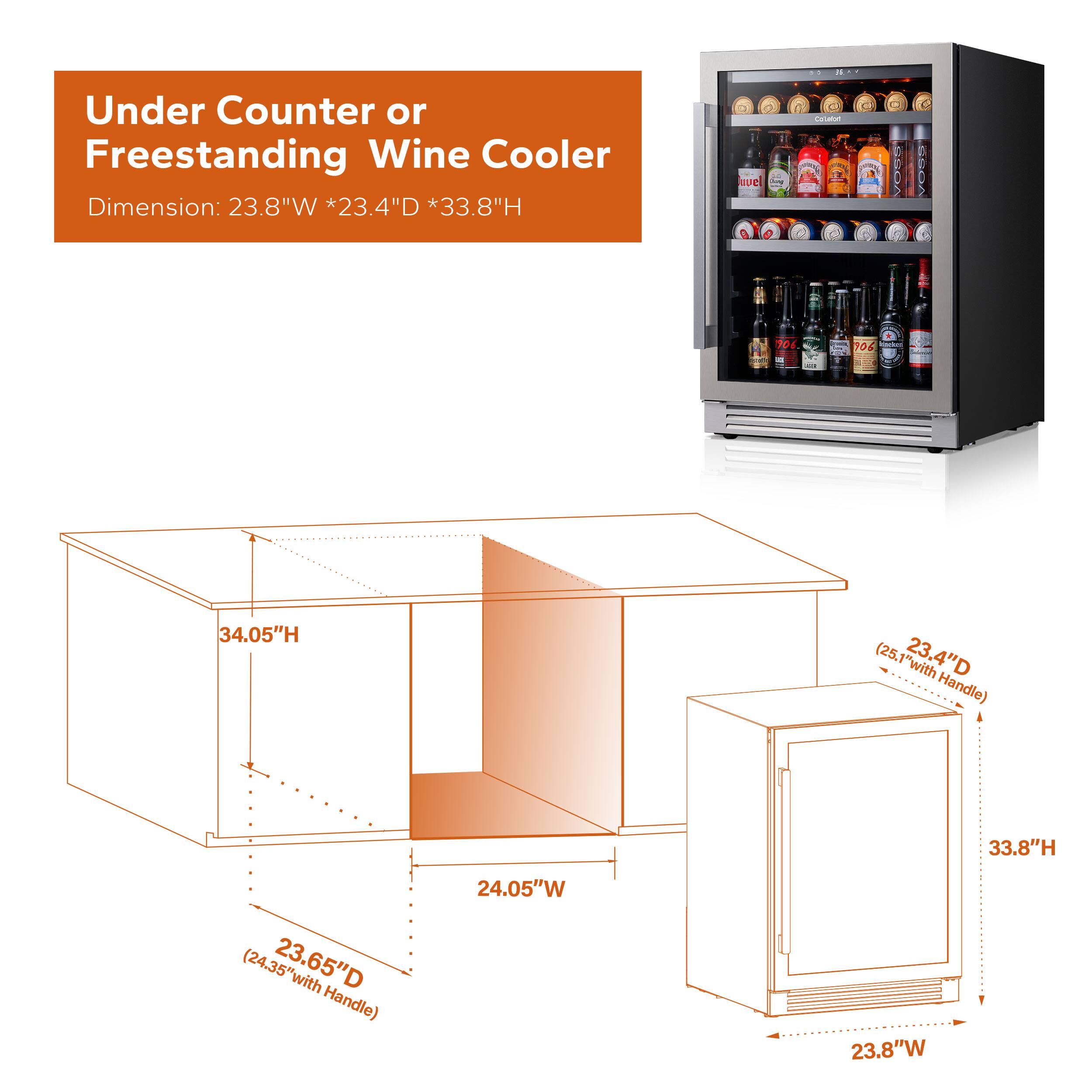 Under Counter or Freestanding Wine Cooler  
Dimension: 23.8"W * 23.4"D * 33.8"H  

- 34.05"H (25.1" with 23.4"D Handle)  
- 33.8"H (24.35" with 23.65"D Handle)  
- 24.05"W  
- 23.8"W  
- 23.65"D (24.35" with Handle)  
- 23.4"D (25.1" with Handle)