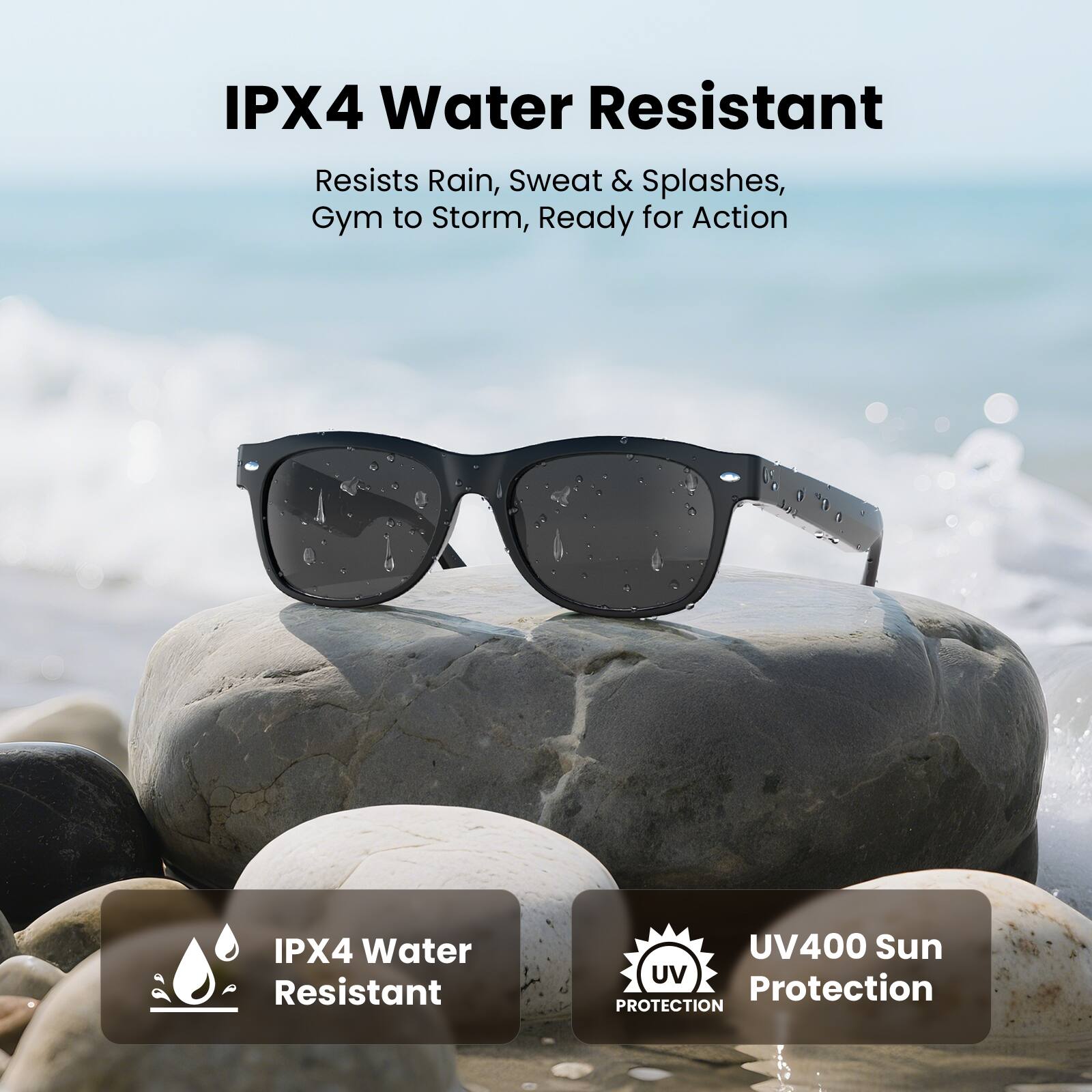IPX4 Water Resistant  
Resists Rain, Sweat & Splashes,  
Gym to Storm, Ready for Action  

IPX4 Water Resistant  
UV400 Sun Protection