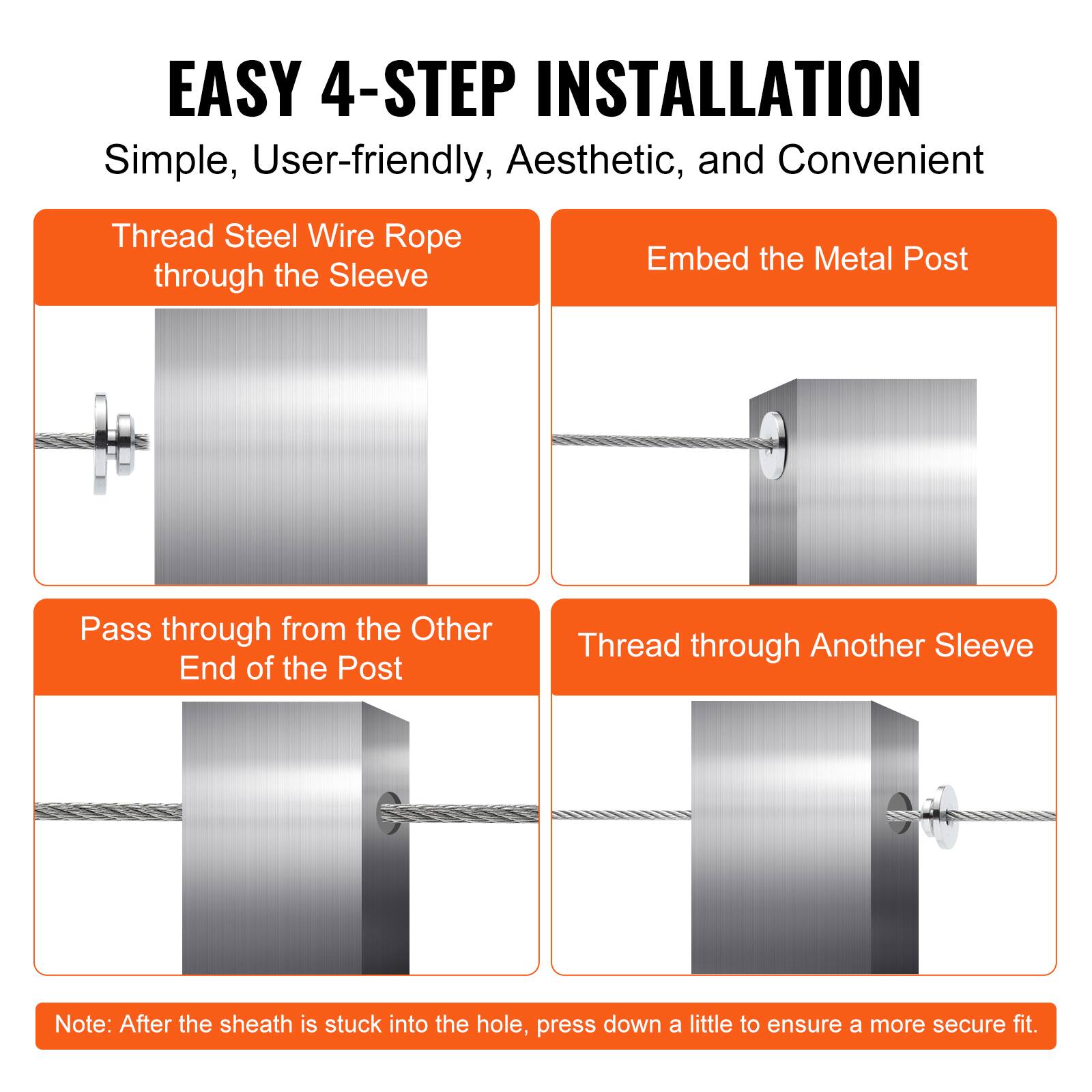 EASY 4-STEP INSTALLATION  
Simple, User-friendly, Aesthetic, and Convenient  

1. Thread Steel Wire Rope through the Sleeve  
2. Embed the Metal Post  
3. Pass through from the Other End of the Post  
4. Thread through Another Sleeve  

Note: After the sheath is stuck into the hole, press down a little to ensure a more secure fit.