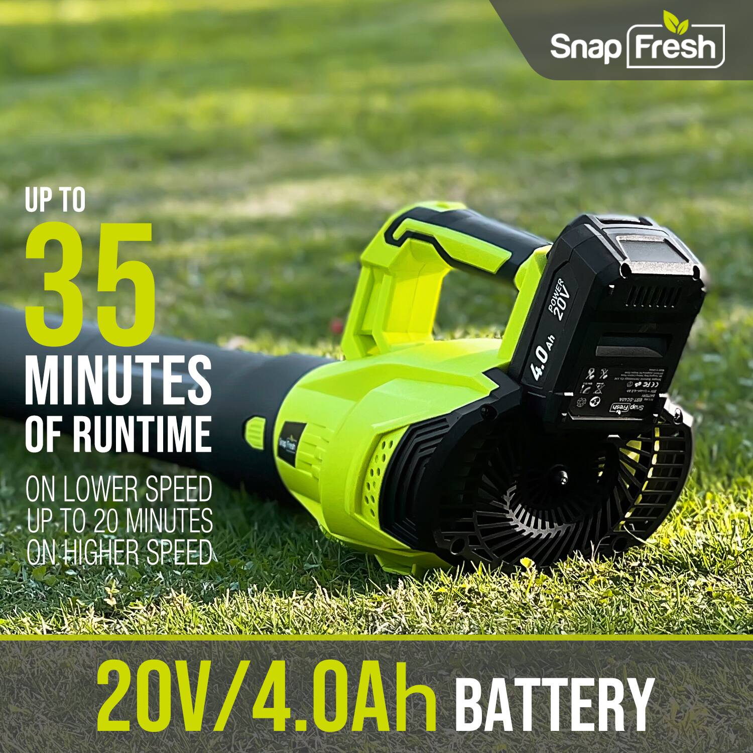 Snap Fresh  
UP TO 35 MINUTES OF RUNTIME ON LOWER SPEED  
UP TO 20 MINUTES ON HIGHER SPEED  
20V/4.0Ah BATTERY