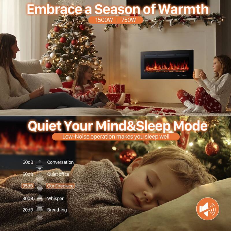 Embrace a Season of Warmth  
1500W | 750W  

Quiet Your Mind & Sleep Mode  
Low-Noise operation makes you sleep well  

60dB Conversation  
50dB Quiet office  
35dB Our Fireplace  
30dB Whisper  
20dB Breathing