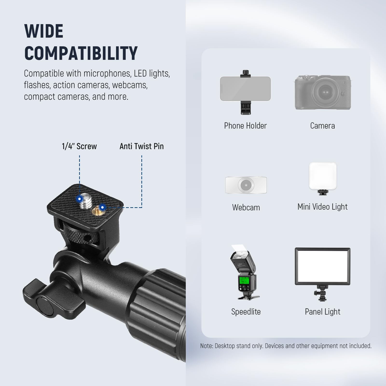 WIDE COMPATIBILITY  
Compatible with microphones, LED lights, flashes, action cameras, webcams, compact cameras, and more.  

Phone Holder  
Camera  
Webcam  
Mini Video Light  
Speedlite  
Panel Light  

Note: Desktop stand only. Devices and other equipment not included.