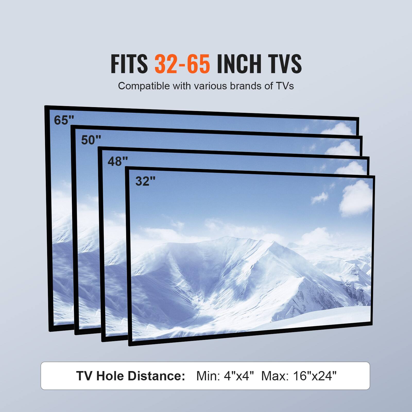 FITS 32-65 INCH TVS
Compatible with various brands of TVs
65"
50"
48"
32"
TV Hole Distance: Min: 4"x4" Max: 16"x24"