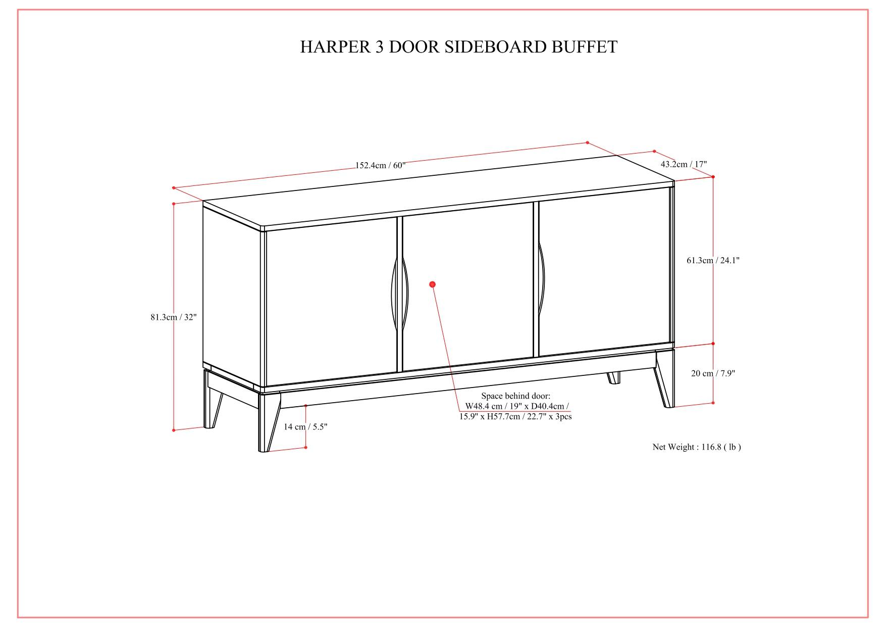 HARPER 3 DOOR SIDEBOARD BUFFET

- Width: 152.4 cm / 60"
- Depth: 43.2 cm / 17"
- Height: 81.3 cm / 32"
- Space behind door: W48.4 cm / 19" x D40.4 cm / 15.9" x H57.7 cm / 22.7" (3 pcs)
- Net Weight: 116.8 lb

Dimensions:
- Width: 152.4 cm / 60"
- Depth: 43.2 cm / 17"
- Height: 81.3 cm / 32"
- Space behind door: W48.4 cm / 19" x D40.4 cm / 15.9" x H57.7 cm / 22.7" (3 pcs)
- Net Weight: 116.8 lb