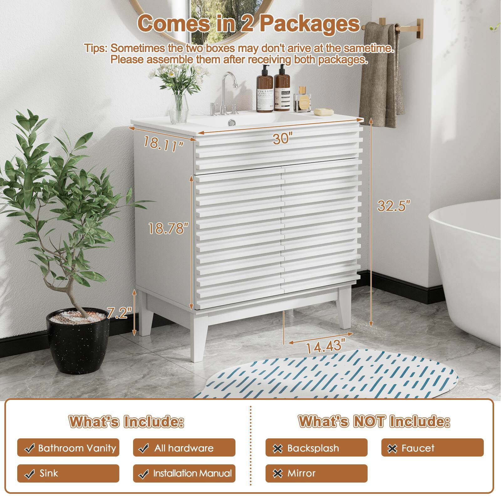 Comes in 2 Packages
Tips: Sometimes the two boxes may don't arrive at the same time. Please assemble them after receiving both packages.

What's Include:
Bathroom Vanity
All hardware
Sink
Installation Manual

What's NOT Include:
Backsplash
Faucet
Mirror

Dimensions:
18.11"
30"
18.78"
32.5"
7.2"
14.43"