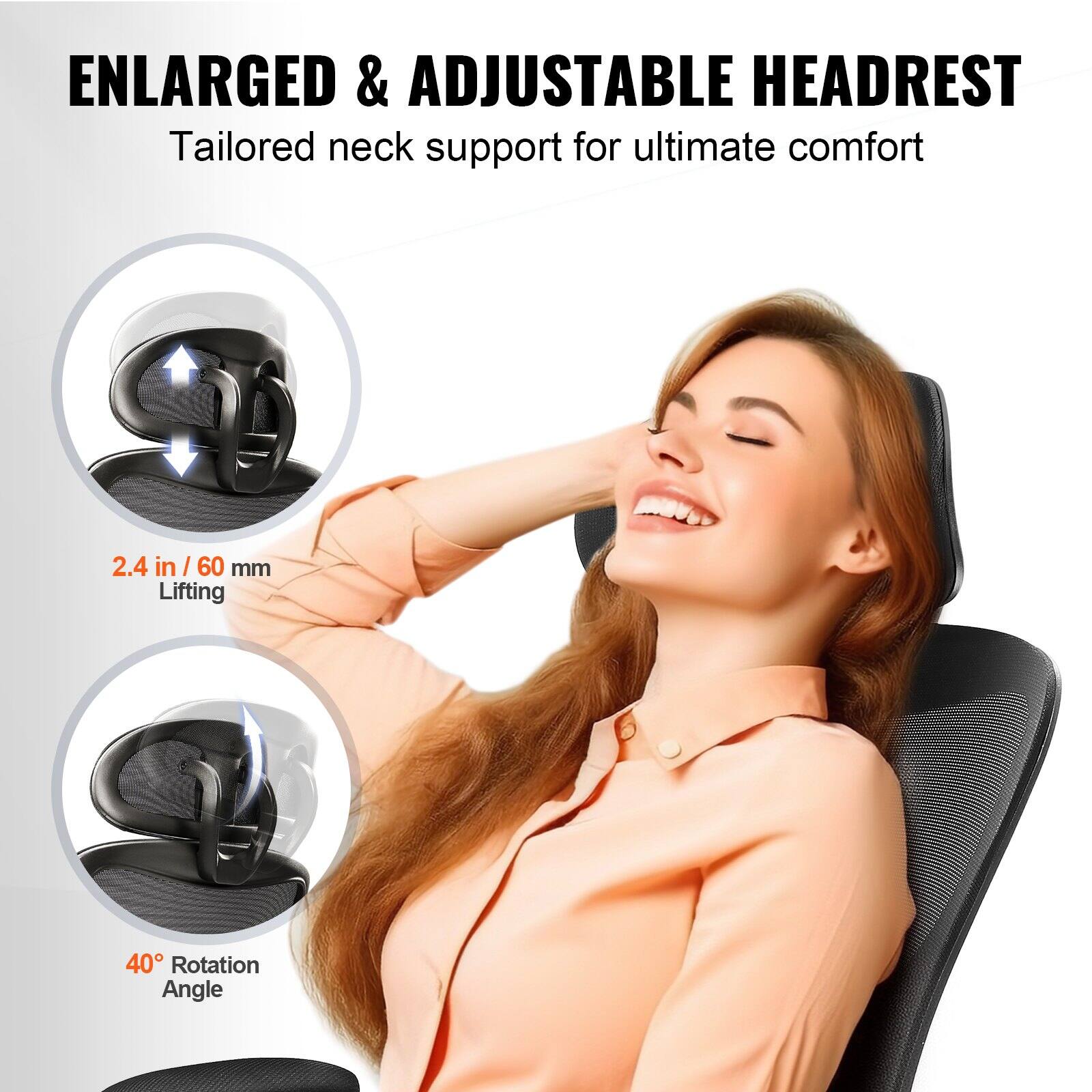 ENLARGED & ADJUSTABLE HEADREST  
Tailored neck support for ultimate comfort  

2.4 in / 60 mm Lifting  

40° Rotation Angle