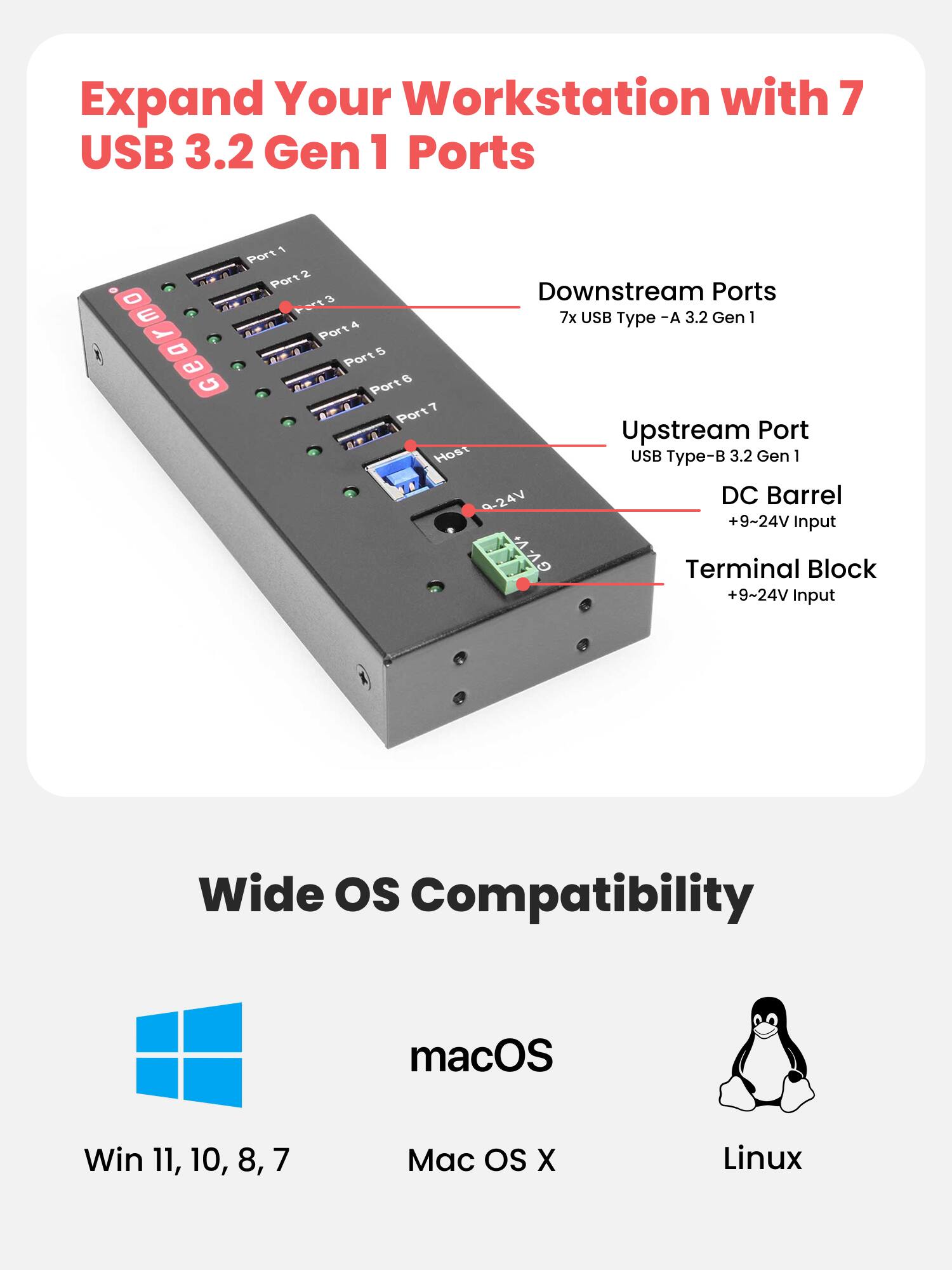 Expand Your Workstation with 7 USB 3.2 Gen 1 Ports

Downstream Ports
7x USB Type-A 3.2 Gen 1

Upstream Port
USB Type-B 3.2 Gen 1

DC Barrel
+9~24V Input

Terminal Block
+9~24V Input

Wide OS Compatibility
macOS
Win 11, 10, 8, 7
Mac OS X
Linux