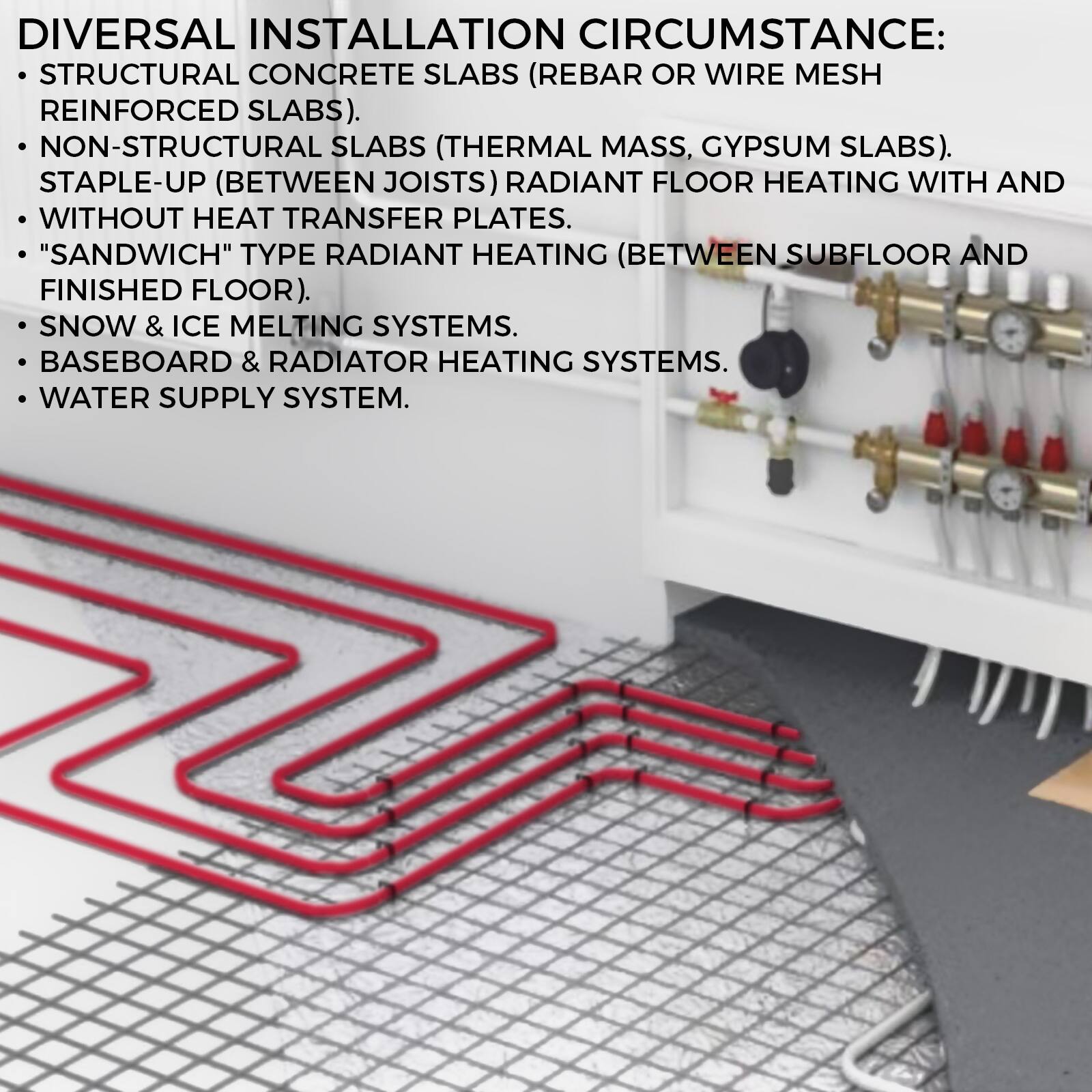 DIVERSAL INSTALLATION CIRCUMSTANCE:

- STRUCTURAL CONCRETE SLABS (REBAR OR WIRE MESH REINFORCED SLABS).
- NON-STRUCTURAL SLABS (THERMAL MASS, GYPSUM SLABS).
- STAPLE-UP (BETWEEN JOISTS) RADIANT FLOOR HEATING WITH AND WITHOUT HEAT TRANSFER PLATES.
- "SANDWICH" TYPE RADIANT HEATING (BETWEEN SUBFLOOR AND FINISHED FLOOR).
- SNOW & ICE MELTING SYSTEMS.
- BASEBOARD & RADIATOR HEATING SYSTEMS.
- WATER SUPPLY SYSTEM.