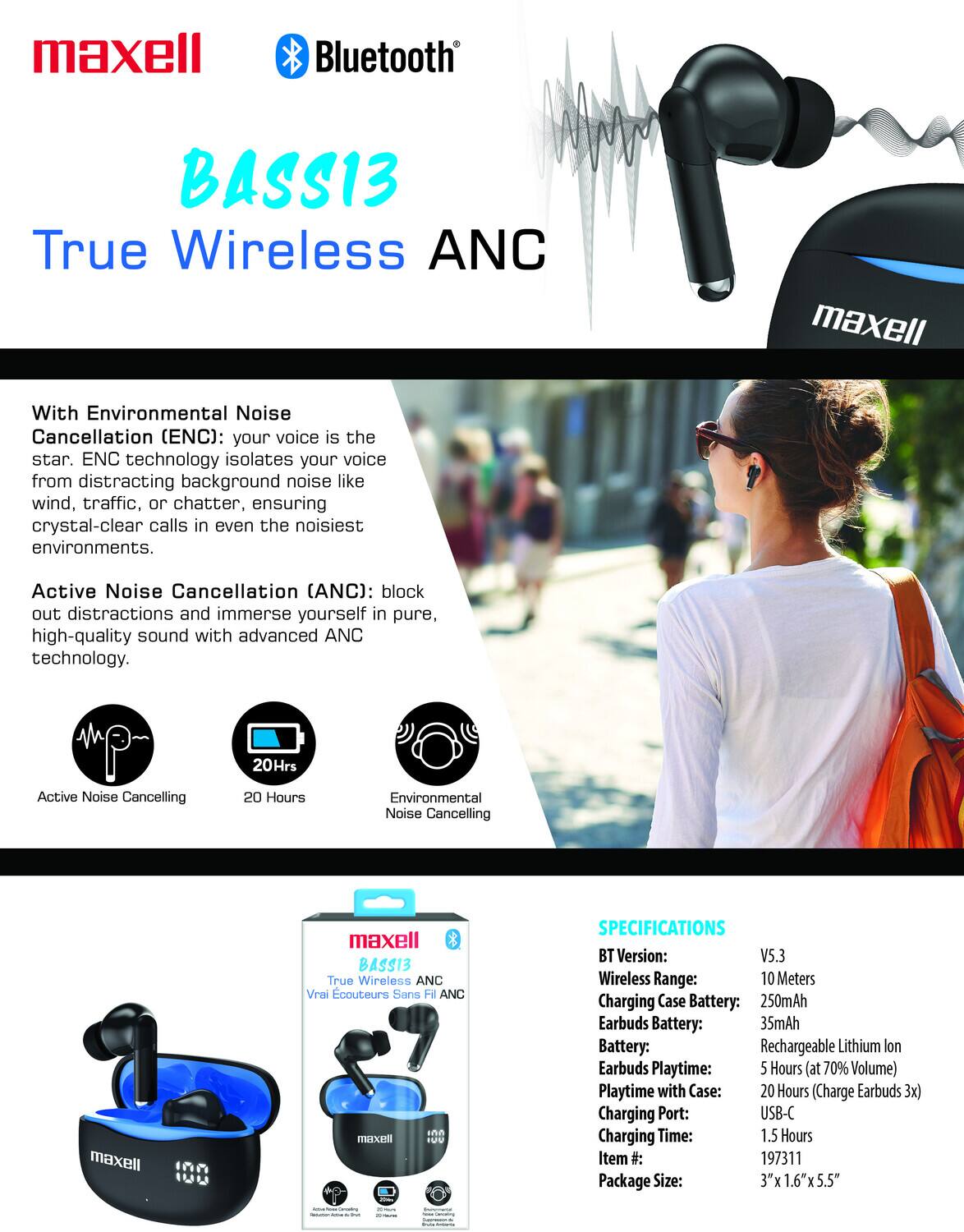 maxell Bluetooth BASS13 True Wireless ANC

With Environmental Noise Cancellation (ENC): your voice is the star. ENC technology isolates your voice from distracting background noise like wind, traffic, or chatter, ensuring crystal-clear calls in even the noisiest environments.

Active Noise Cancellation (ANC): block out distractions and immerse yourself in pure, high-quality sound with advanced ANC technology.

20 Hours Active Noise Cancelling  
20 Hours Environmental Noise Cancelling

SPECIFICATIONS  
BT Version: V5.3  
Wireless Range: 10 Meters  
Charging Case Battery: 250mAh  
Earbuds Battery: 35mAh  
Battery: Rechargeable Lithium Ion  
Earbuds Playtime: 5 Hours (at 70% Volume)  
Playtime with Case: 20 Hours (Charge Earbuds 3x)  
Charging Port: USB-C  
Charging Time: 1.5 Hours  
Item #: 197311  
Package Size: 3" x 1.6" x 5.5"