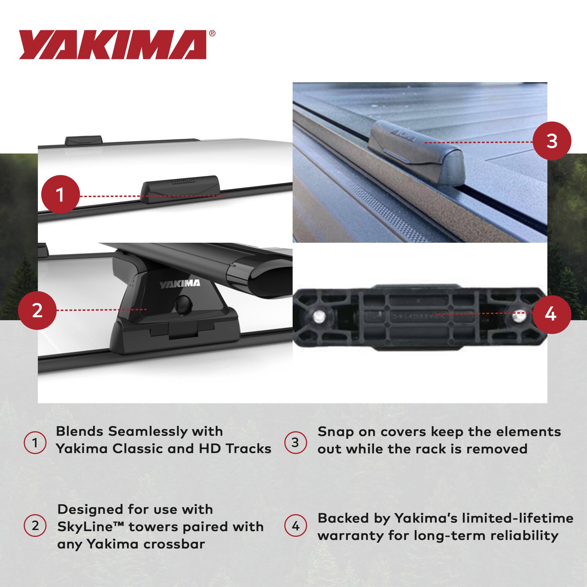 YAKIMA

1. Blends Seamlessly with Yakima Classic and HD Tracks
2. Designed for use with SkyLine™ towers paired with any Yakima crossbar
3. Snap on covers keep the elements out while the rack is removed
4. Backed by Yakima's limited-lifetime warranty for long-term reliability