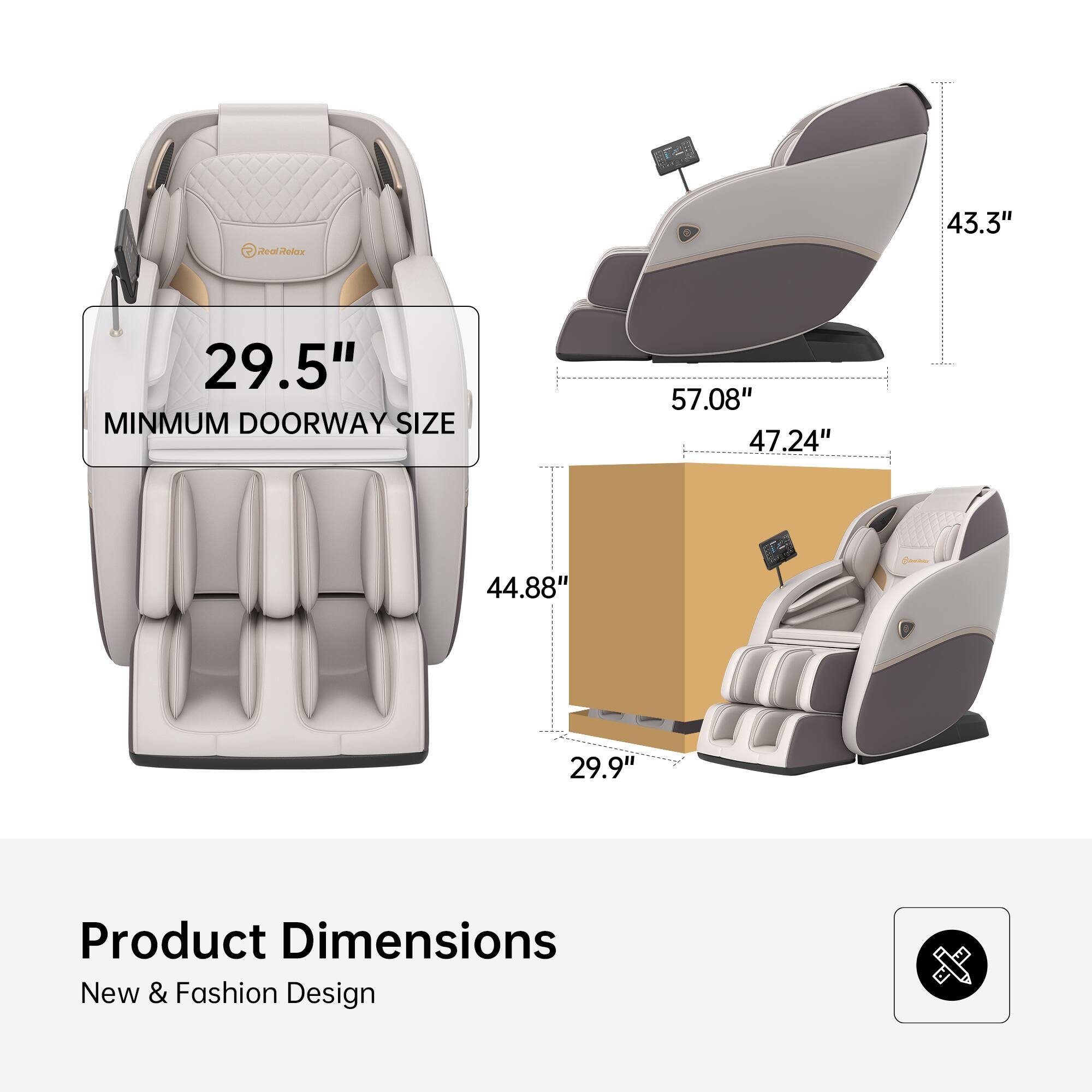 2 Real Relax  
43.3"  
29.5"  
MINIMUM DOORWAY SIZE 57.08" 47.24" 44.88" 29.9"  
Product Dimensions  
New & Fashion Design