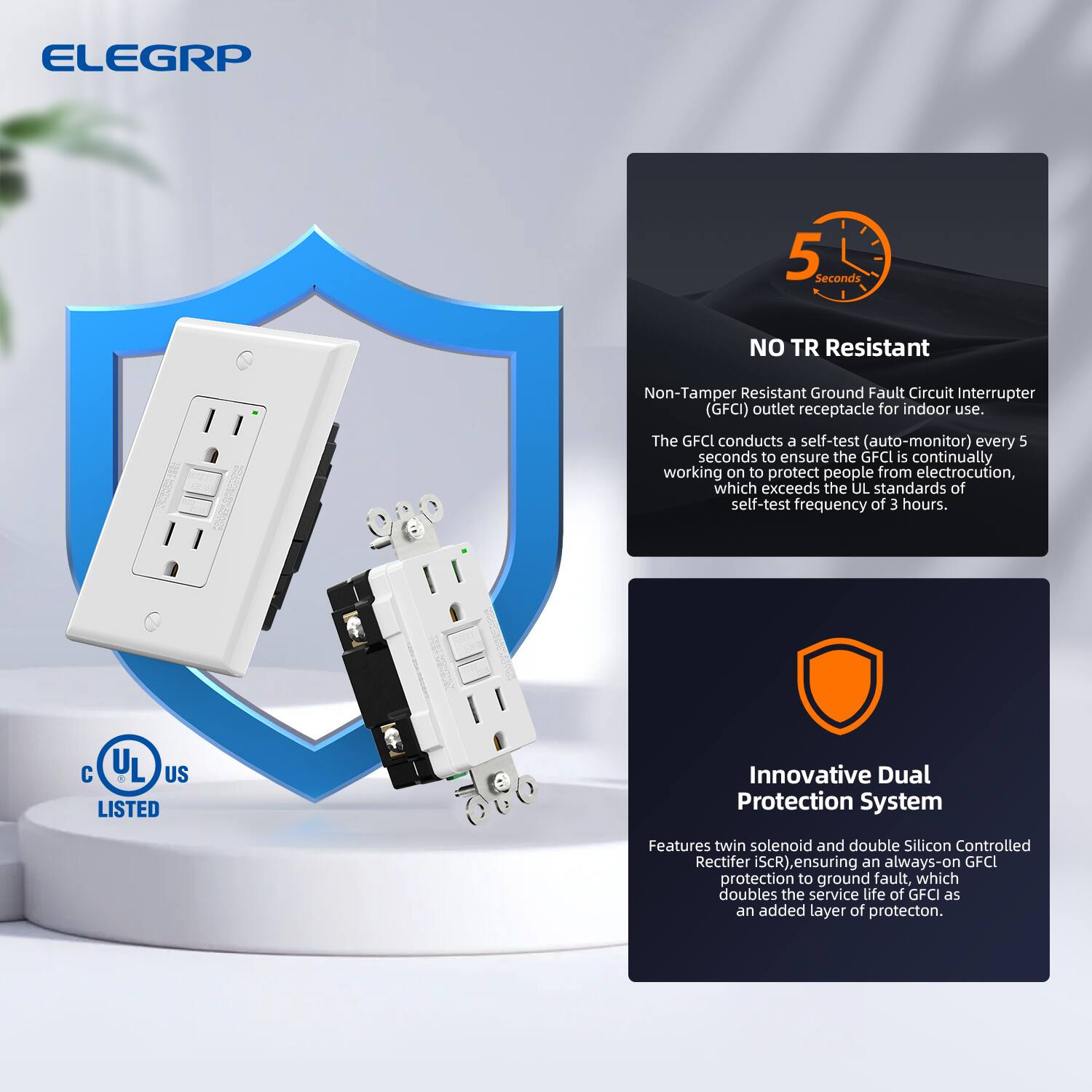 ELEGRP 5 Seconds NO TR Resistant Non-Tamper Resistant Ground Fault Circuit Interrupter (GFCI) outlet receptacle for indoor use. The GFCI conducts a self-test (auto-monitor) every 5 seconds to ensure the GFCI is continually working to protect people from electrocution, which exceeds the UL standards of self-test frequency of 3 hours. C U L US d LISTED Innovative Dual Protection System Features twin solenoid and double Silicon Controlled Rectifier (SCR), ensuring an always-on GFCI protection to ground fault, which doubles the service life of GFCI as an added layer of protection.