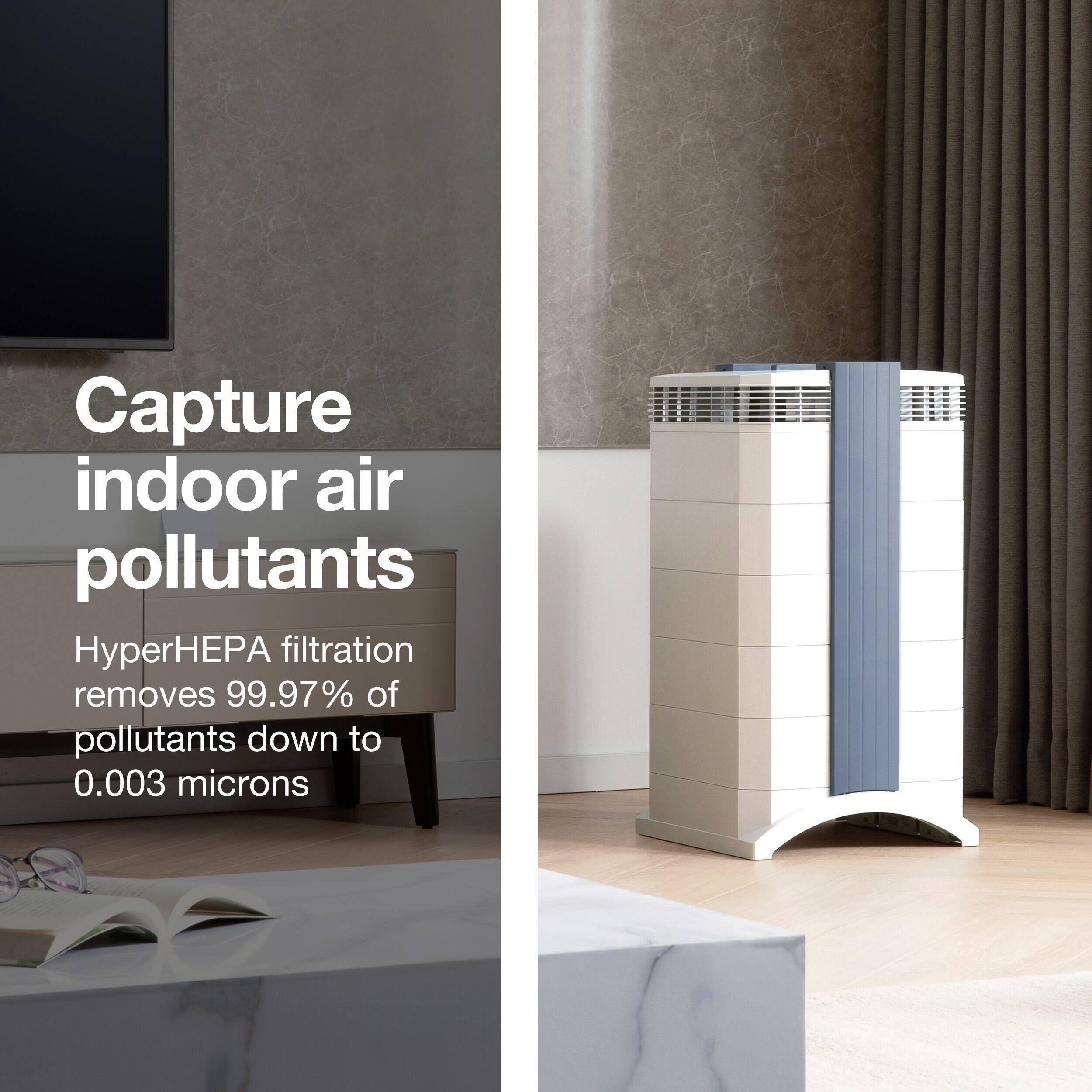 Capture indoor air pollutants HyperHEPA filtration removes 99.97% of pollutants down to 0.003 microns.