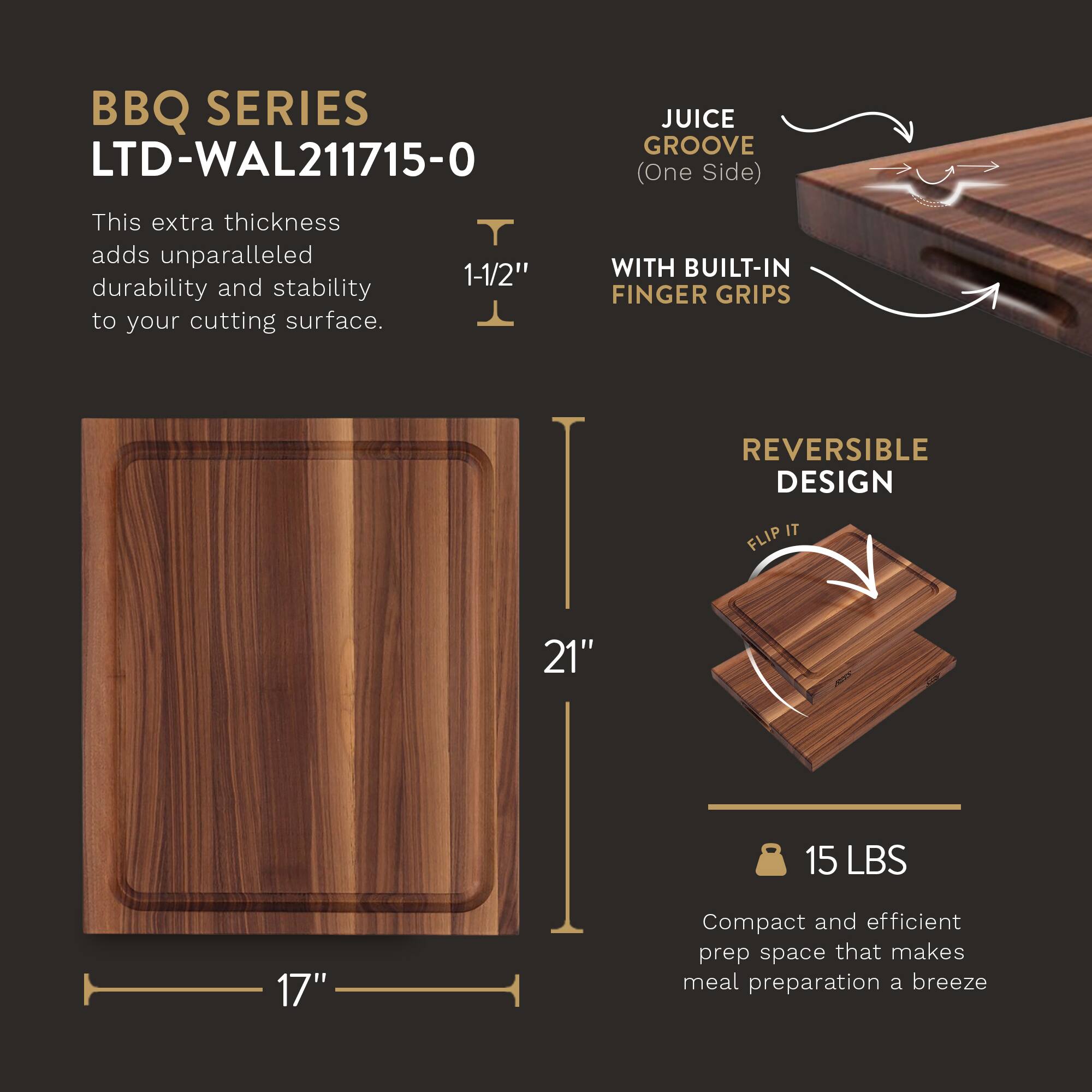 BBQ SERIES  
LTD-WAL211715-0  

This extra thickness adds unparalleled durability and stability to your cutting surface.  

1-1/2"  

21"  

17"  

JUICE GROOVE (One Side)  

WITH BUILT-IN FINGER GRIPS  

REVERSIBLE DESIGN  

FLIP IT  

15 LBS  

Compact and efficient prep space that makes meal preparation a breeze