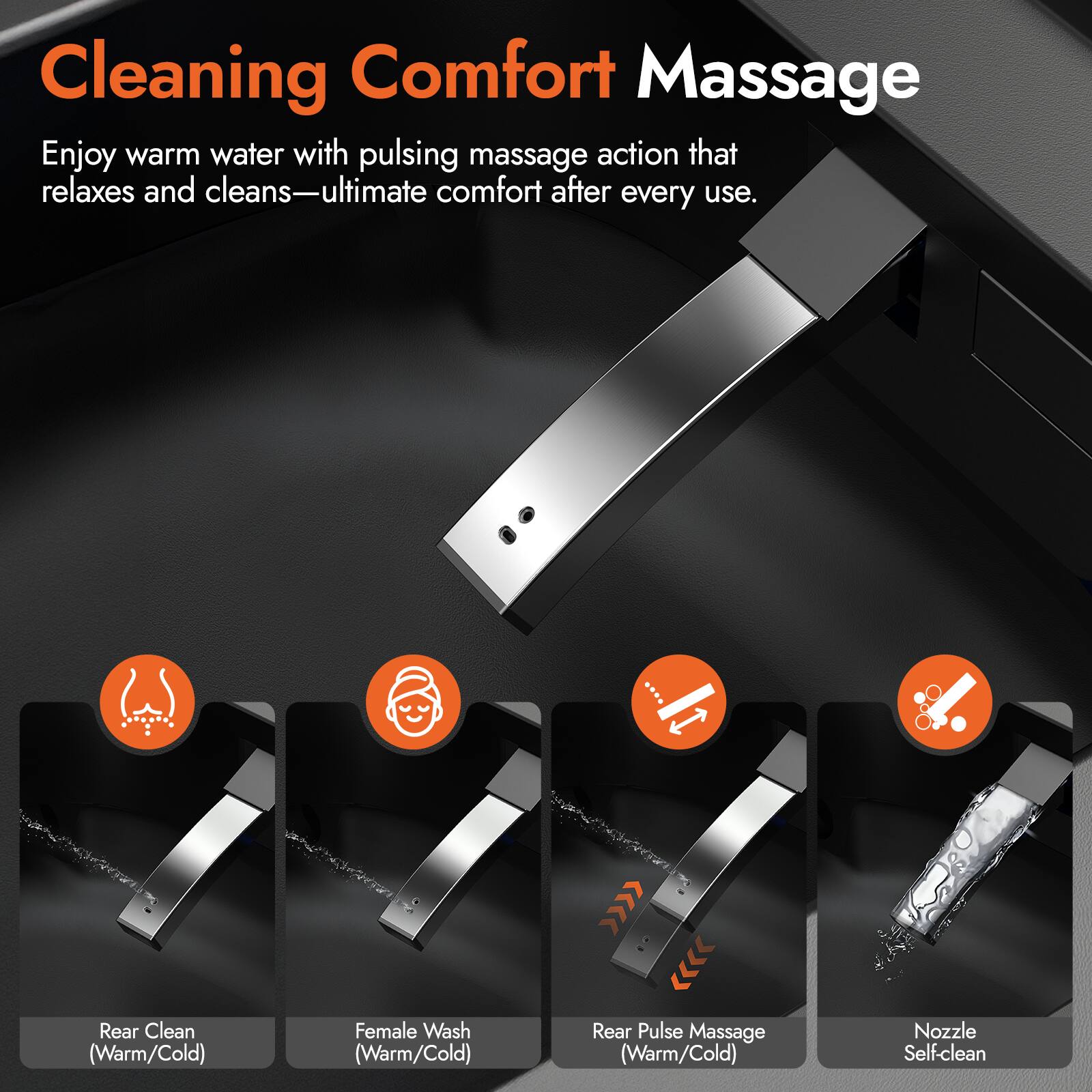 Cleaning Comfort Massage

Enjoy warm water with pulsing massage action that relaxes and cleans—ultimate comfort after every use.

- Rear Clean (Warm/Cold)
- Female Wash (Warm/Cold)
- Rear Pulse Massage (Warm/Cold)
- Nozzle Self-clean