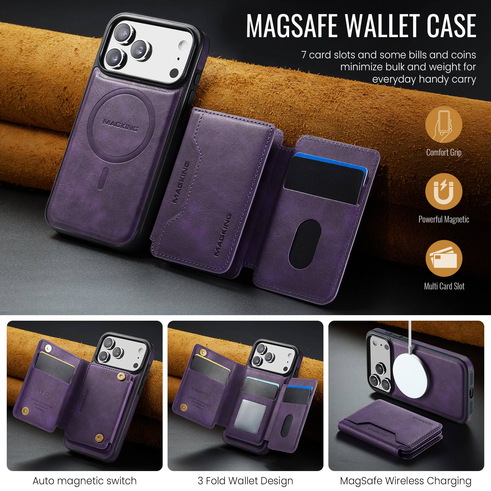 MAGSAFE WALLET CASE

7 card slots and some bills and coins minimize bulk and weight for everyday handy carry

- Comfort Grip
- Powerful Magnetic
- Multi Card Slot

Auto magnetic switch
3 Fold Wallet Design
MagSafe Wireless Charging