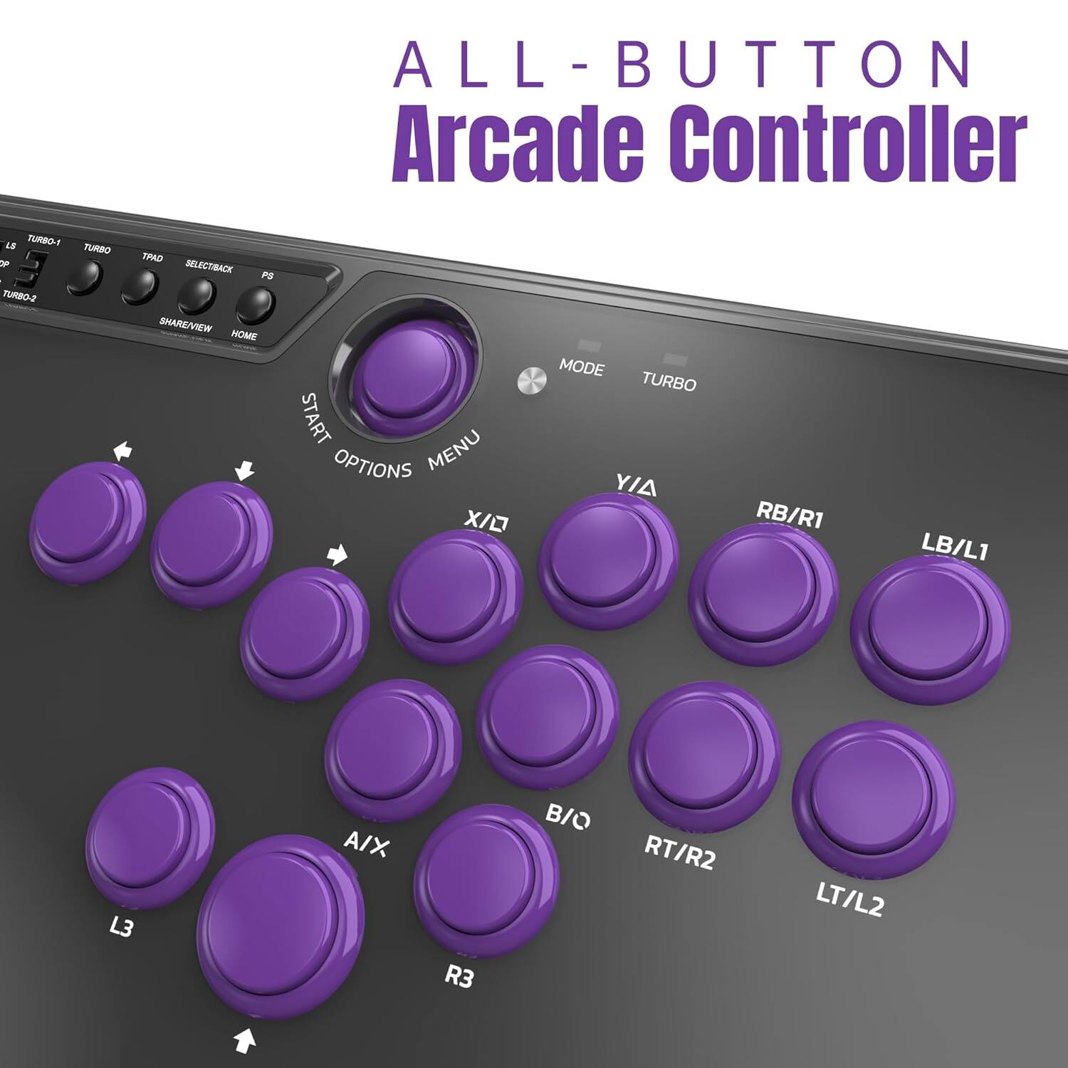 ALL-BUTTON Arcade Controller

LS TURBO-1 TURBO-2 TURBO TPAD SELECTBACK PS SHARE/VIEW HOME START OPTIONS MENU XI MODE TURBO Y/A RB/R1 LB/L1 L3 A/X R3 B/O RT/R2 LT/L2