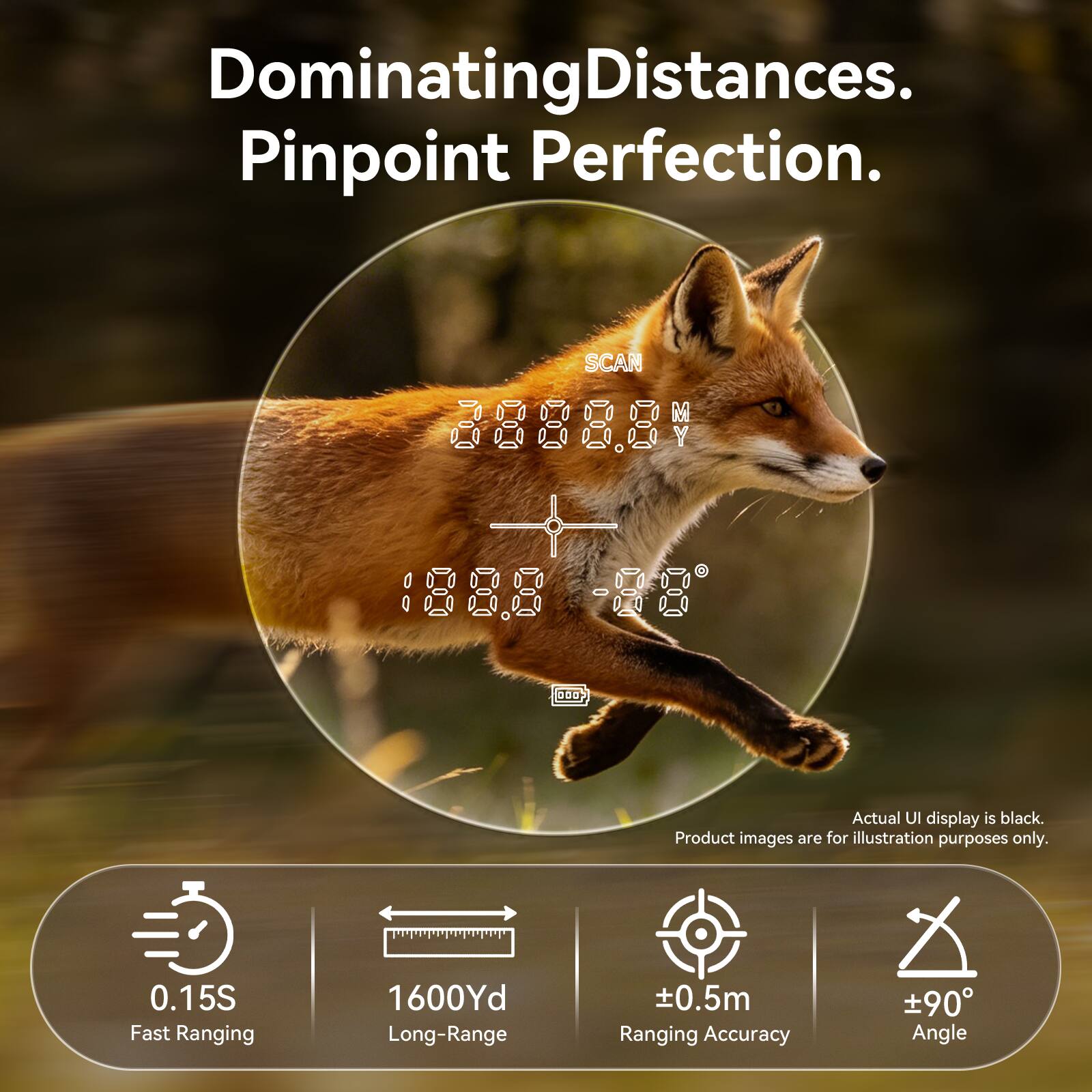 Dominating Distances. Pinpoint Perfection.  
SCAN 88888 1888 -88 0D  
Actual UI display is black. Product images are for illustration purposes only.  
0.15S Fast Ranging  
1600Yd Long-Range  
±0.5m Ranging Accuracy  
±90° Angle