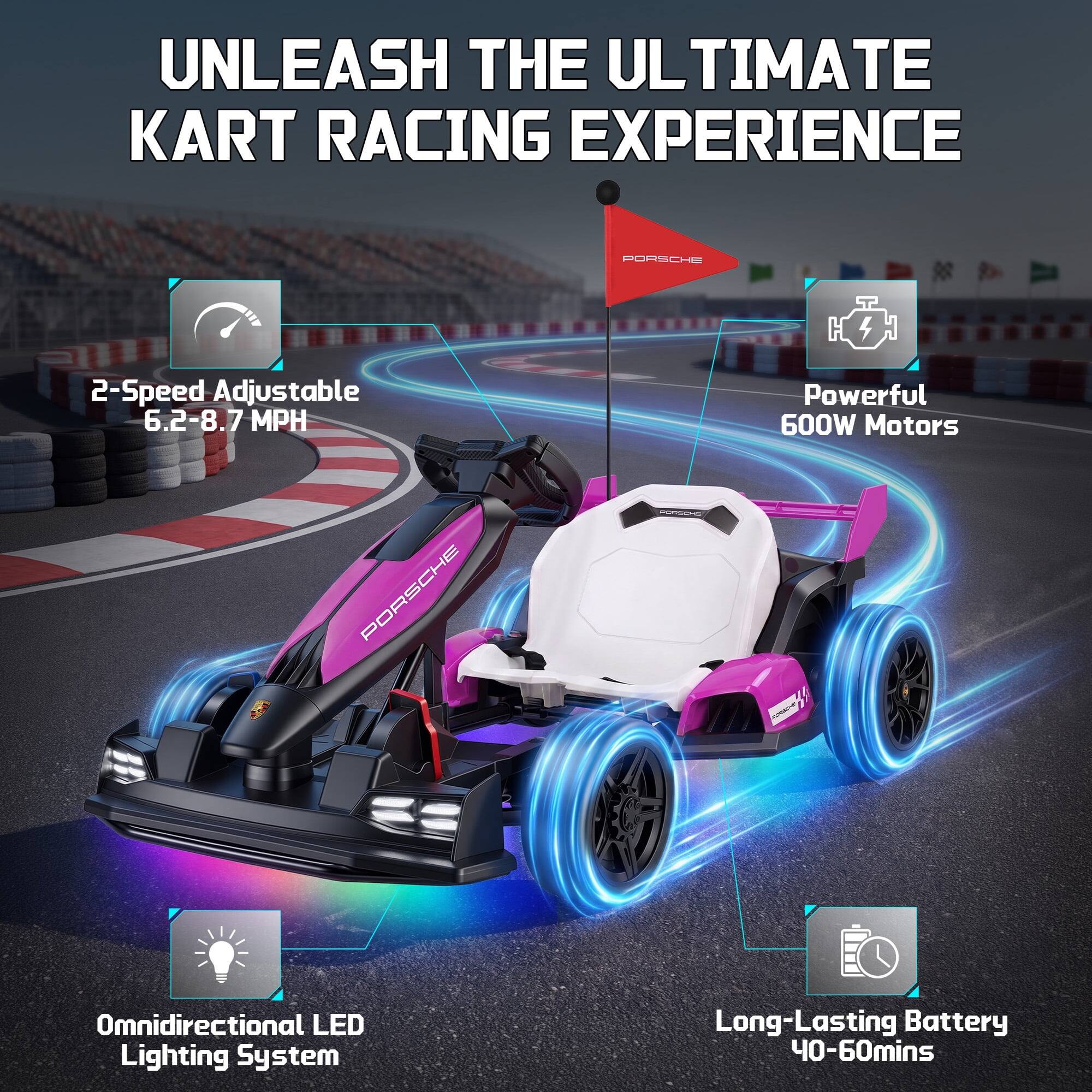 UNLEASH THE ULTIMATE KART RACING EXPERIENCE

PORSCHE

2-Speed Adjustable 6.2-8.7 MPH

Powerful 600W Motors

Omnidirectional LED Lighting System

Long-Lasting Battery 40-60mins