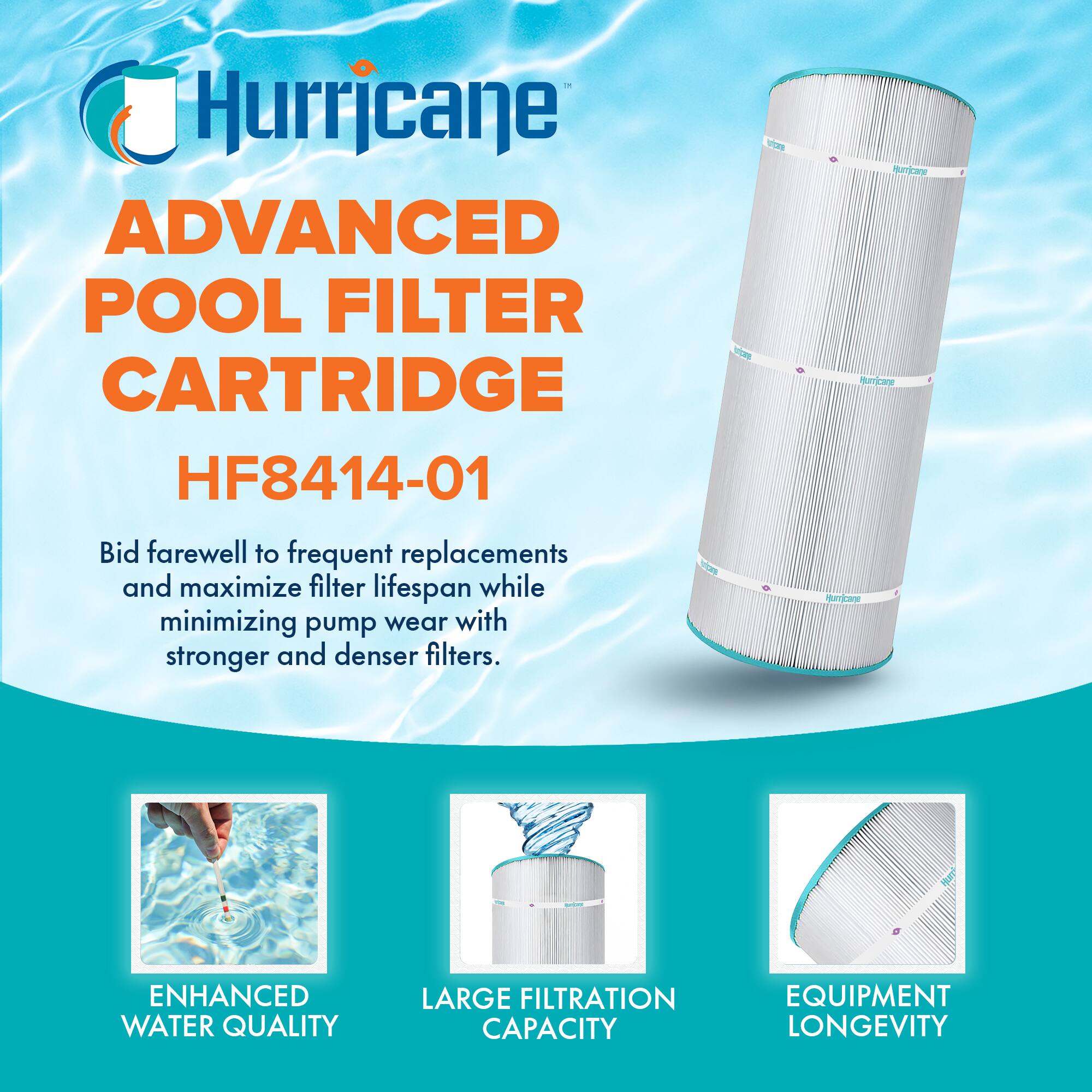 Hurricane  
ADVANCED POOL FILTER CARTRIDGE  
HF8414-01  

Bid farewell to frequent replacements and maximize filter lifespan while minimizing pump wear with stronger and denser filters.  

ENHANCED WATER QUALITY  
LARGE FILTRATION CAPACITY  
EQUIPMENT LONGEVITY