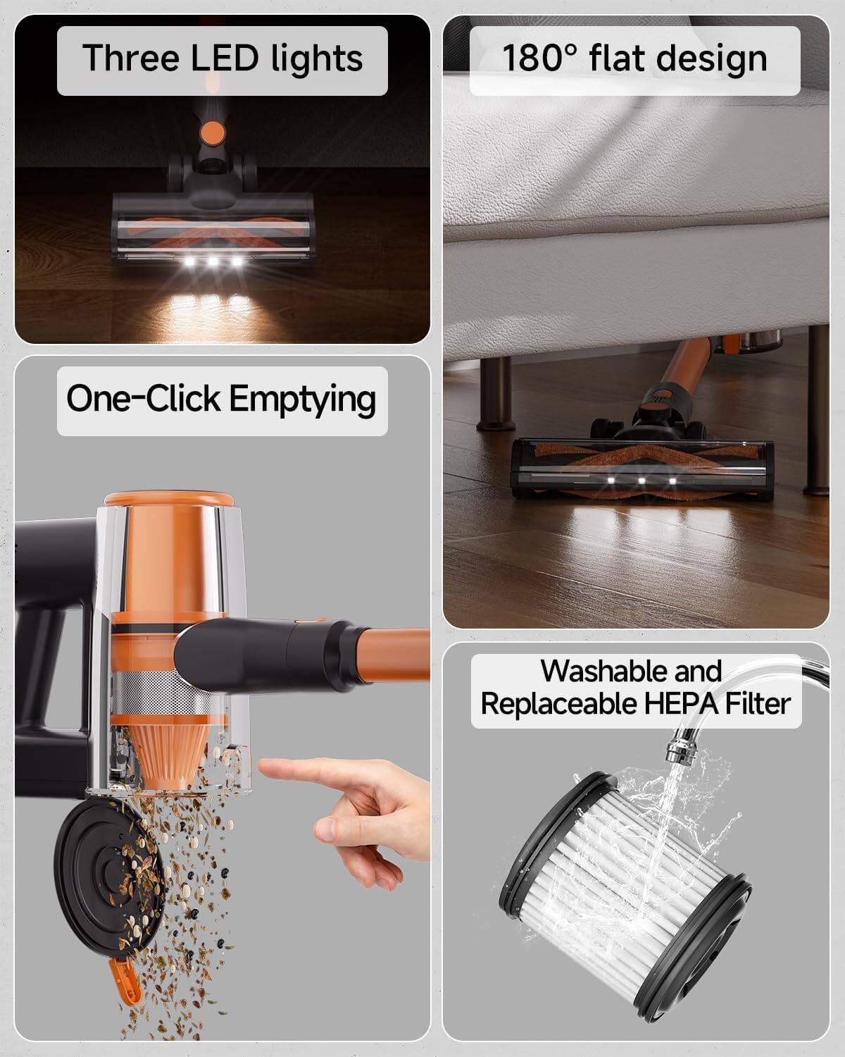 Three LED lights

180° flat design

One-Click Emptying

Washable and Replaceable HEPA Filter