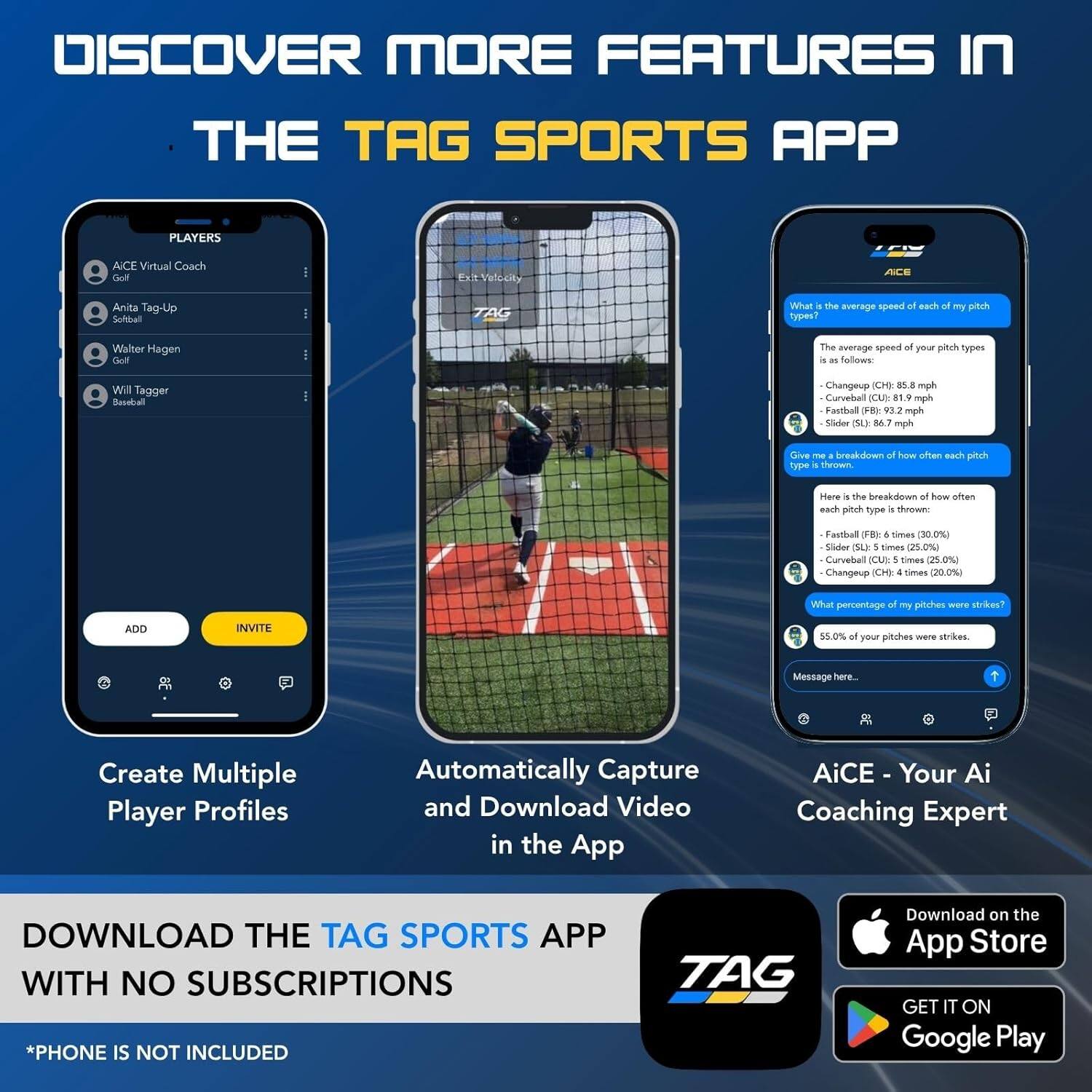 DISCOVER MORE FEATURES IN THE TAG SPORTS APP

PLAYERS
- ACE Virtual Coach Golf
- Anita Tag-Up Softball
- Walter Hagen Golf
- Will Tagger Baseball

What is the average speed of each of my pitch types?
The average speed of your pitch types is as follows:
- Changeup (CH): 85.8 mph
- Curveball (CU): 81.9 mph
- Fastball (FB): 93.2 mph
- Slider (SL): 86.7 mph

Give me a breakdown of how often each pitch type is thrown.
Here is the breakdown of how often each pitch type is thrown:
- Fastball (FB): 6 times (30.0%)
- Slider (SL): 5 times (25.0%)
- Curveball (CU): 5 times (25.0%)
- Changeup (CH): 4 times (20.0%)

What percentage of my pitches were strikes?
55.0% of your pitches were strikes.

Create Multiple Player Profiles
Automatically Capture and Download Video in the App
AiCE - Your Ai Coaching Expert

DOWNLOAD THE TAG SPORTS APP WITH NO SUBSCRIPTIONS *PHONE