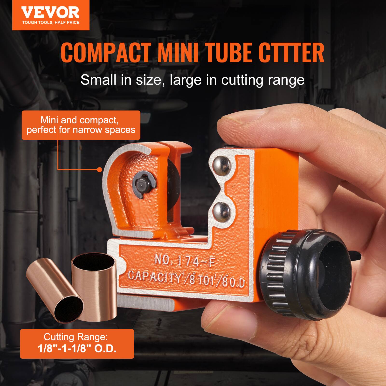 VEVOR TOUGH TOOLS, HALF PRICE COMPACT MINI TUBE CUTTER

Small in size, large in cutting range

Mini and compact, perfect for narrow spaces

NO. 174-F CAPACITY 8T01 80.D

Cutting Range: 1/8" - 1-1/8" O.D.